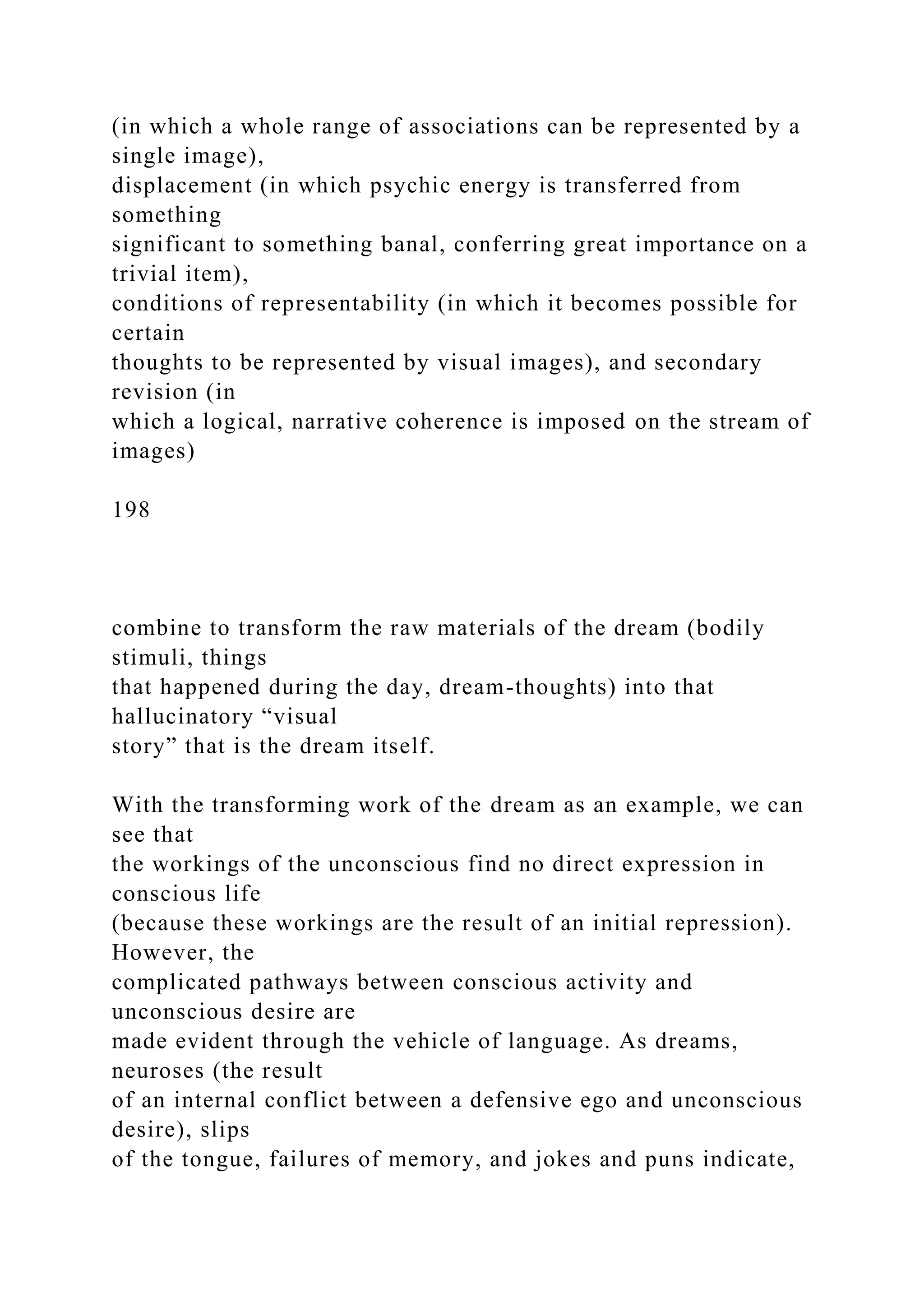 (in which a whole range of associations can be represented by a
single image),
displacement (in which psychic energy is transferred from
something
significant to something banal, conferring great importance on a
trivial item),
conditions of representability (in which it becomes possible for
certain
thoughts to be represented by visual images), and secondary
revision (in
which a logical, narrative coherence is imposed on the stream of
images)
198
combine to transform the raw materials of the dream (bodily
stimuli, things
that happened during the day, dream-thoughts) into that
hallucinatory “visual
story” that is the dream itself.
With the transforming work of the dream as an example, we can
see that
the workings of the unconscious find no direct expression in
conscious life
(because these workings are the result of an initial repression).
However, the
complicated pathways between conscious activity and
unconscious desire are
made evident through the vehicle of language. As dreams,
neuroses (the result
of an internal conflict between a defensive ego and unconscious
desire), slips
of the tongue, failures of memory, and jokes and puns indicate,
 