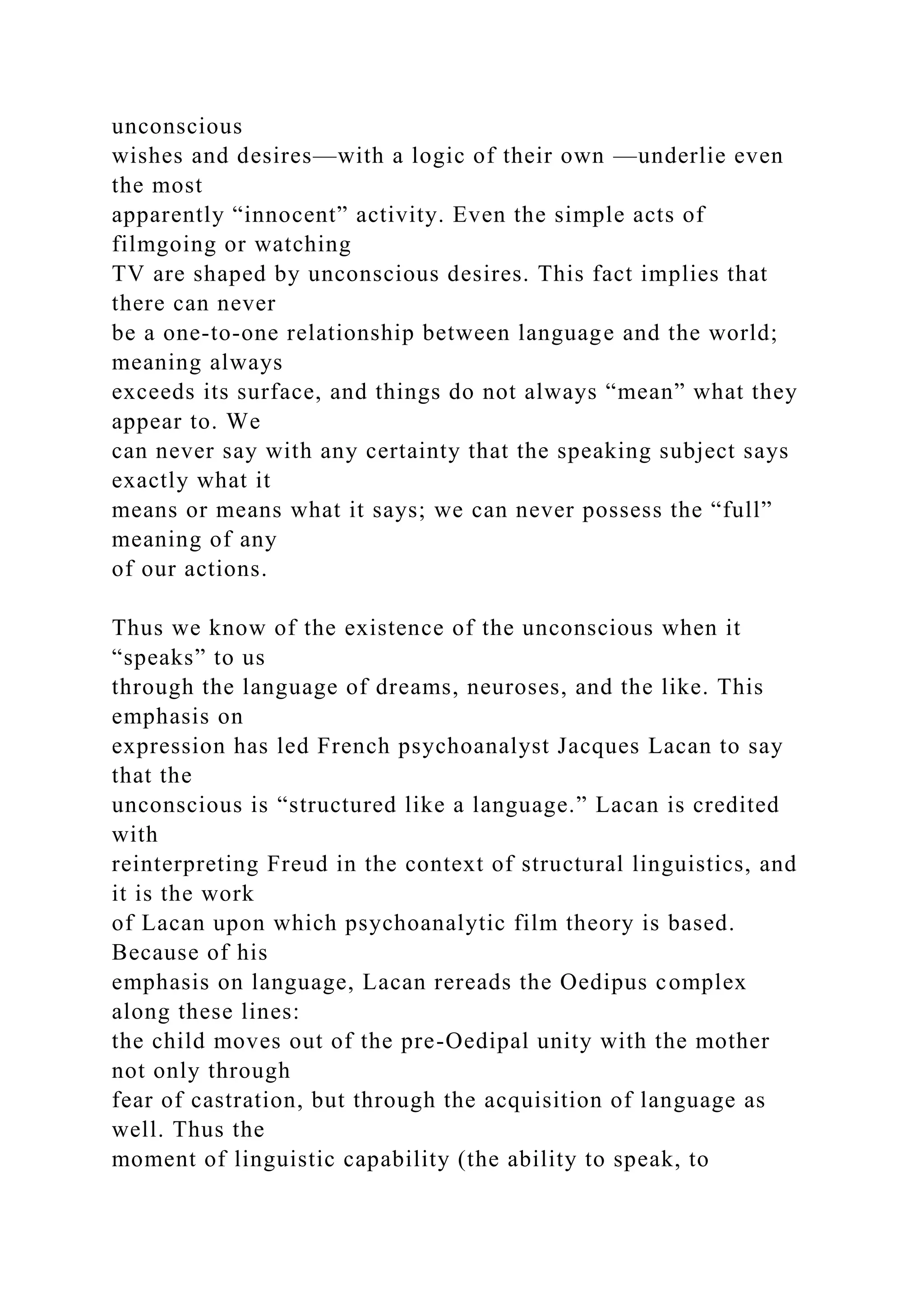 unconscious
wishes and desires—with a logic of their own —underlie even
the most
apparently “innocent” activity. Even the simple acts of
filmgoing or watching
TV are shaped by unconscious desires. This fact implies that
there can never
be a one-to-one relationship between language and the world;
meaning always
exceeds its surface, and things do not always “mean” what they
appear to. We
can never say with any certainty that the speaking subject says
exactly what it
means or means what it says; we can never possess the “full”
meaning of any
of our actions.
Thus we know of the existence of the unconscious when it
“speaks” to us
through the language of dreams, neuroses, and the like. This
emphasis on
expression has led French psychoanalyst Jacques Lacan to say
that the
unconscious is “structured like a language.” Lacan is credited
with
reinterpreting Freud in the context of structural linguistics, and
it is the work
of Lacan upon which psychoanalytic film theory is based.
Because of his
emphasis on language, Lacan rereads the Oedipus complex
along these lines:
the child moves out of the pre-Oedipal unity with the mother
not only through
fear of castration, but through the acquisition of language as
well. Thus the
moment of linguistic capability (the ability to speak, to
 