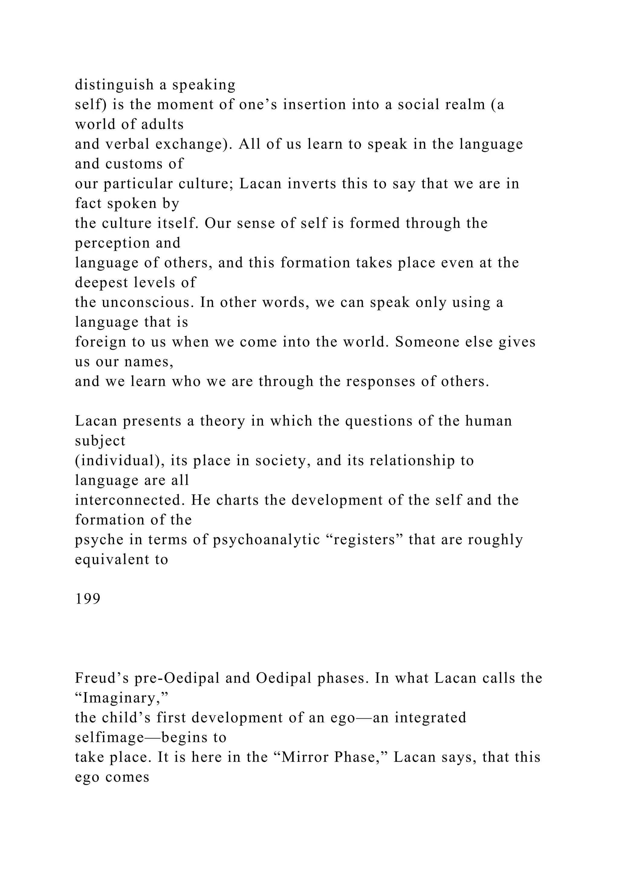 distinguish a speaking
self) is the moment of one’s insertion into a social realm (a
world of adults
and verbal exchange). All of us learn to speak in the language
and customs of
our particular culture; Lacan inverts this to say that we are in
fact spoken by
the culture itself. Our sense of self is formed through the
perception and
language of others, and this formation takes place even at the
deepest levels of
the unconscious. In other words, we can speak only using a
language that is
foreign to us when we come into the world. Someone else gives
us our names,
and we learn who we are through the responses of others.
Lacan presents a theory in which the questions of the human
subject
(individual), its place in society, and its relationship to
language are all
interconnected. He charts the development of the self and the
formation of the
psyche in terms of psychoanalytic “registers” that are roughly
equivalent to
199
Freud’s pre-Oedipal and Oedipal phases. In what Lacan calls the
“Imaginary,”
the child’s first development of an ego—an integrated
selfimage—begins to
take place. It is here in the “Mirror Phase,” Lacan says, that this
ego comes
 