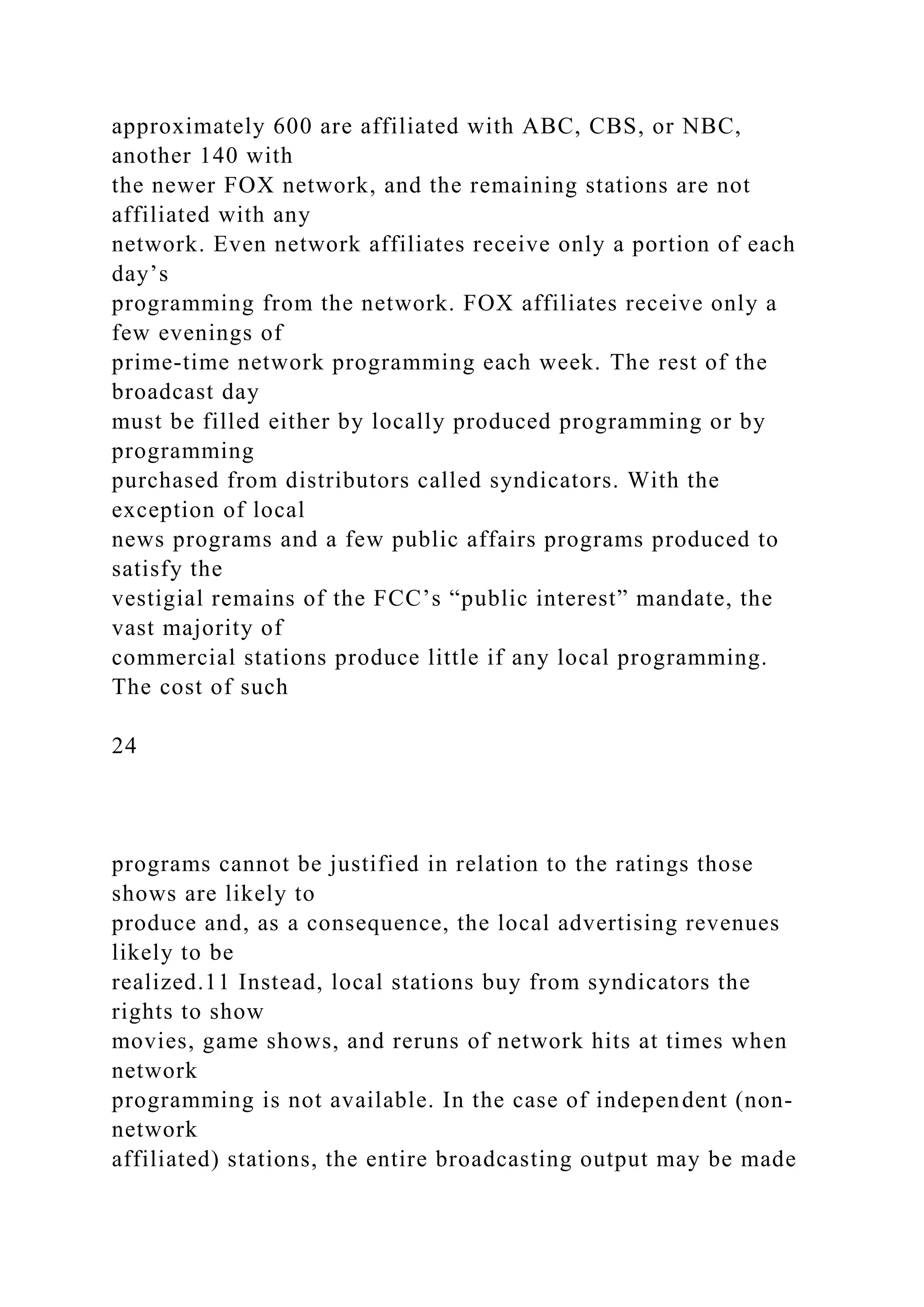 approximately 600 are affiliated with ABC, CBS, or NBC,
another 140 with
the newer FOX network, and the remaining stations are not
affiliated with any
network. Even network affiliates receive only a portion of each
day’s
programming from the network. FOX affiliates receive only a
few evenings of
prime-time network programming each week. The rest of the
broadcast day
must be filled either by locally produced programming or by
programming
purchased from distributors called syndicators. With the
exception of local
news programs and a few public affairs programs produced to
satisfy the
vestigial remains of the FCC’s “public interest” mandate, the
vast majority of
commercial stations produce little if any local programming.
The cost of such
24
programs cannot be justified in relation to the ratings those
shows are likely to
produce and, as a consequence, the local advertising revenues
likely to be
realized.11 Instead, local stations buy from syndicators the
rights to show
movies, game shows, and reruns of network hits at times when
network
programming is not available. In the case of independent (non-
network
affiliated) stations, the entire broadcasting output may be made
 