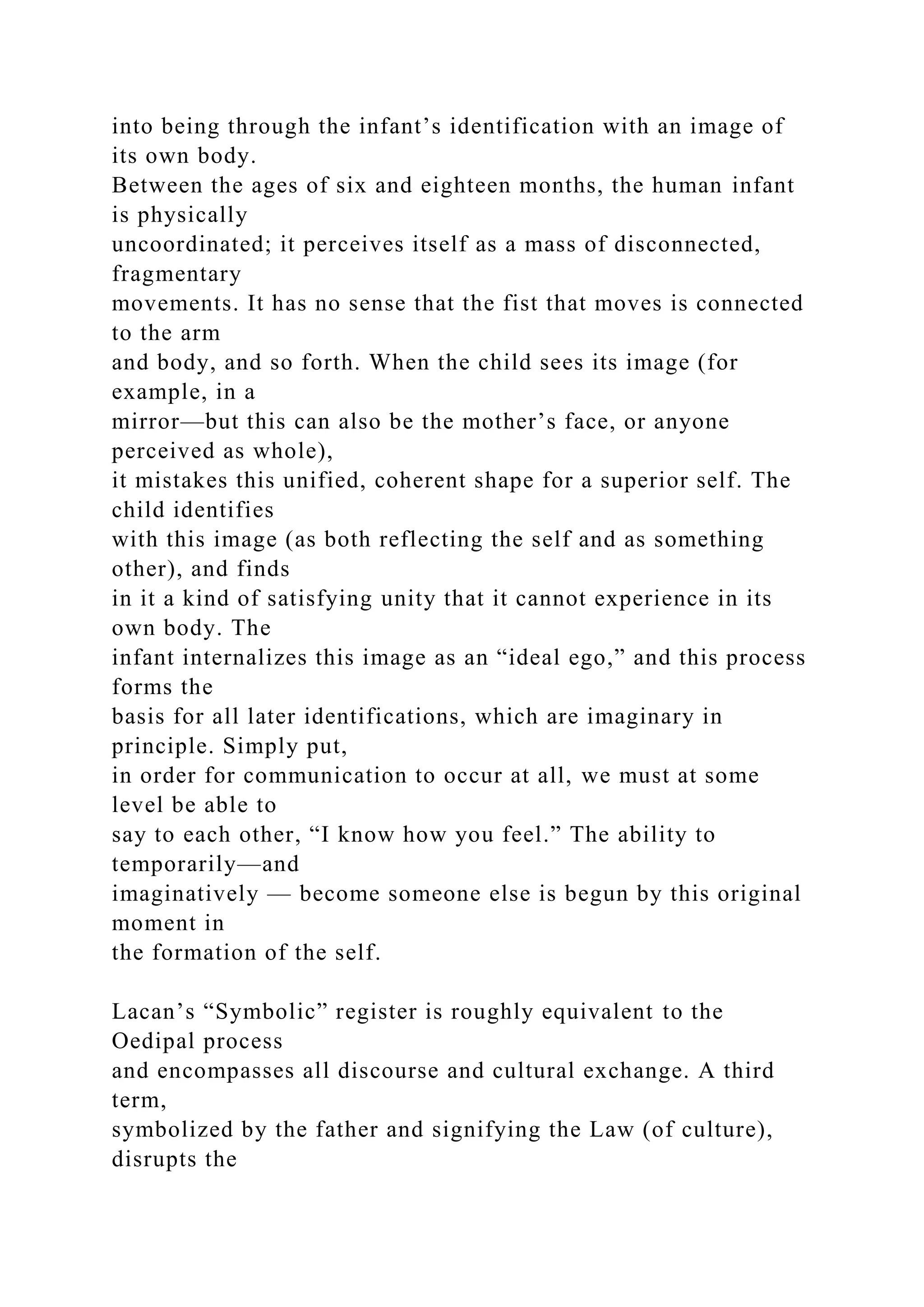 into being through the infant’s identification with an image of
its own body.
Between the ages of six and eighteen months, the human infant
is physically
uncoordinated; it perceives itself as a mass of disconnected,
fragmentary
movements. It has no sense that the fist that moves is connected
to the arm
and body, and so forth. When the child sees its image (for
example, in a
mirror—but this can also be the mother’s face, or anyone
perceived as whole),
it mistakes this unified, coherent shape for a superior self. The
child identifies
with this image (as both reflecting the self and as something
other), and finds
in it a kind of satisfying unity that it cannot experience in its
own body. The
infant internalizes this image as an “ideal ego,” and this process
forms the
basis for all later identifications, which are imaginary in
principle. Simply put,
in order for communication to occur at all, we must at some
level be able to
say to each other, “I know how you feel.” The ability to
temporarily—and
imaginatively — become someone else is begun by this original
moment in
the formation of the self.
Lacan’s “Symbolic” register is roughly equivalent to the
Oedipal process
and encompasses all discourse and cultural exchange. A third
term,
symbolized by the father and signifying the Law (of culture),
disrupts the
 