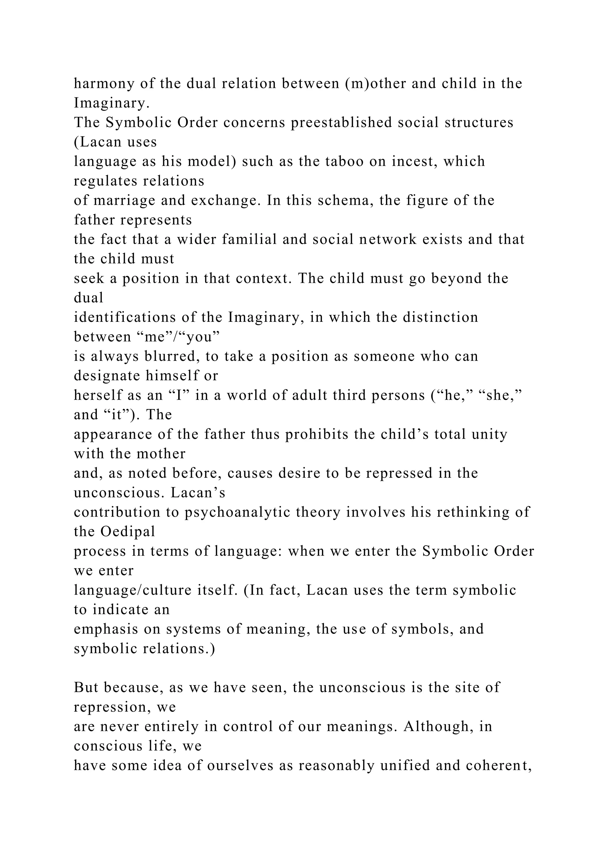 harmony of the dual relation between (m)other and child in the
Imaginary.
The Symbolic Order concerns preestablished social structures
(Lacan uses
language as his model) such as the taboo on incest, which
regulates relations
of marriage and exchange. In this schema, the figure of the
father represents
the fact that a wider familial and social network exists and that
the child must
seek a position in that context. The child must go beyond the
dual
identifications of the Imaginary, in which the distinction
between “me”/“you”
is always blurred, to take a position as someone who can
designate himself or
herself as an “I” in a world of adult third persons (“he,” “she,”
and “it”). The
appearance of the father thus prohibits the child’s total unity
with the mother
and, as noted before, causes desire to be repressed in the
unconscious. Lacan’s
contribution to psychoanalytic theory involves his rethinking of
the Oedipal
process in terms of language: when we enter the Symbolic Order
we enter
language/culture itself. (In fact, Lacan uses the term symbolic
to indicate an
emphasis on systems of meaning, the use of symbols, and
symbolic relations.)
But because, as we have seen, the unconscious is the site of
repression, we
are never entirely in control of our meanings. Although, in
conscious life, we
have some idea of ourselves as reasonably unified and coherent,
 