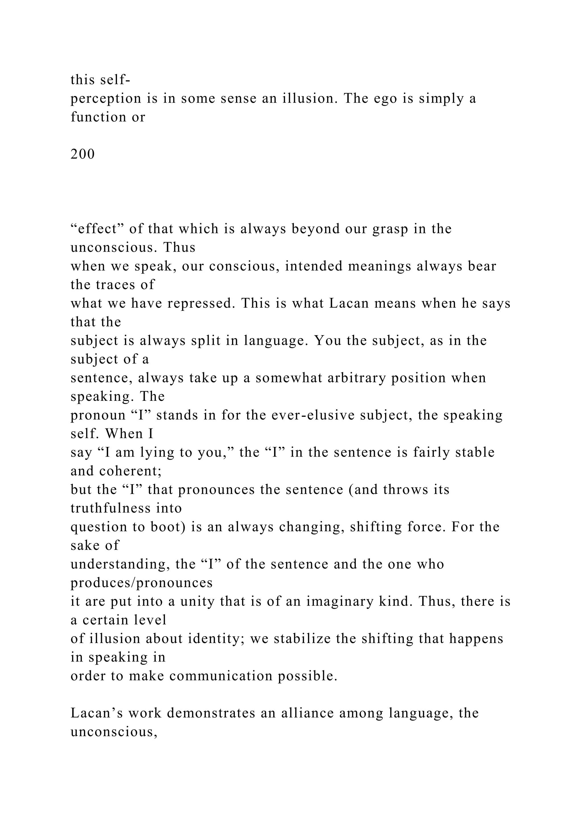 this self-
perception is in some sense an illusion. The ego is simply a
function or
200
“effect” of that which is always beyond our grasp in the
unconscious. Thus
when we speak, our conscious, intended meanings always bear
the traces of
what we have repressed. This is what Lacan means when he says
that the
subject is always split in language. You the subject, as in the
subject of a
sentence, always take up a somewhat arbitrary position when
speaking. The
pronoun “I” stands in for the ever-elusive subject, the speaking
self. When I
say “I am lying to you,” the “I” in the sentence is fairly stable
and coherent;
but the “I” that pronounces the sentence (and throws its
truthfulness into
question to boot) is an always changing, shifting force. For the
sake of
understanding, the “I” of the sentence and the one who
produces/pronounces
it are put into a unity that is of an imaginary kind. Thus, there is
a certain level
of illusion about identity; we stabilize the shifting that happens
in speaking in
order to make communication possible.
Lacan’s work demonstrates an alliance among language, the
unconscious,
 