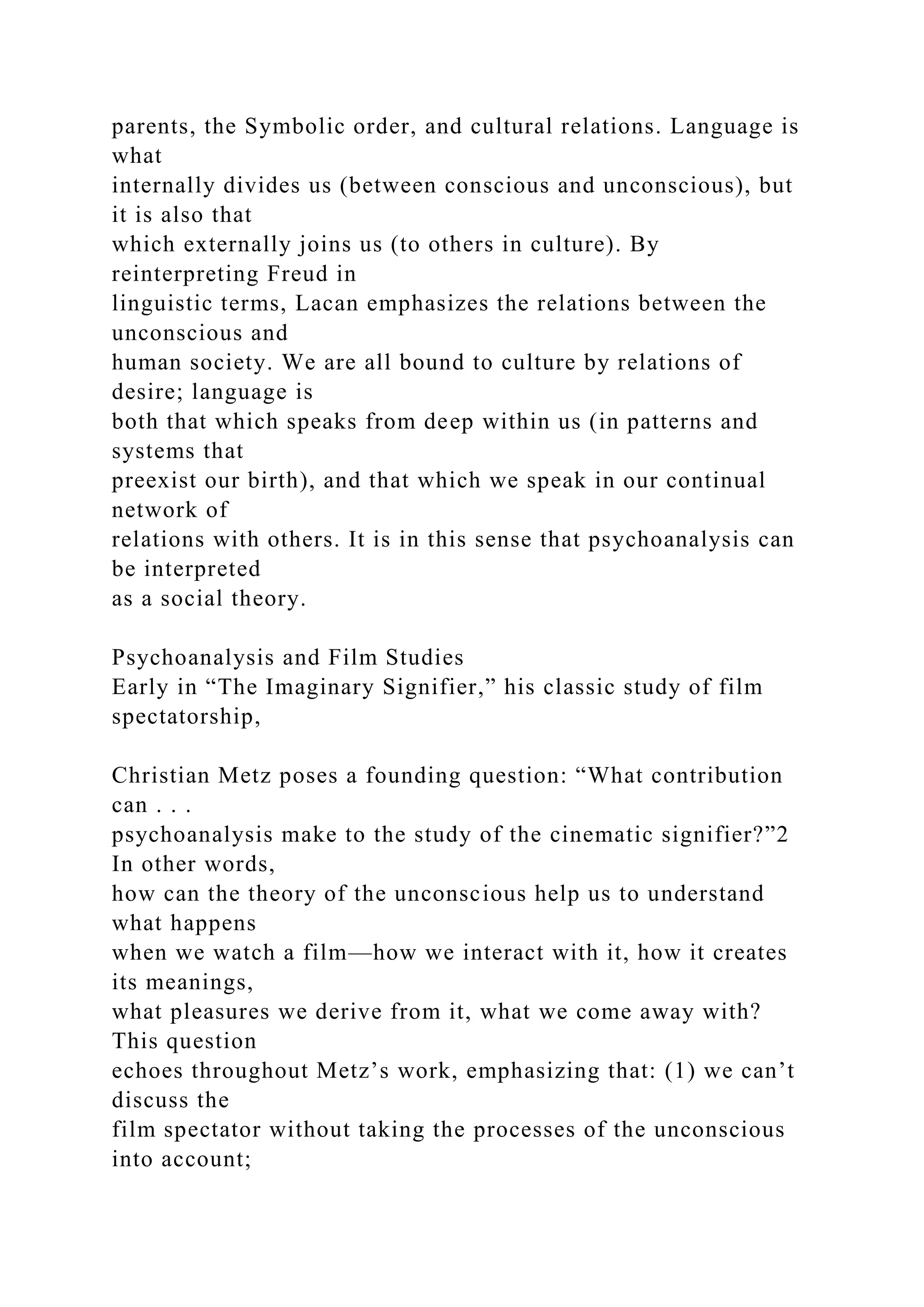 parents, the Symbolic order, and cultural relations. Language is
what
internally divides us (between conscious and unconscious), but
it is also that
which externally joins us (to others in culture). By
reinterpreting Freud in
linguistic terms, Lacan emphasizes the relations between the
unconscious and
human society. We are all bound to culture by relations of
desire; language is
both that which speaks from deep within us (in patterns and
systems that
preexist our birth), and that which we speak in our continual
network of
relations with others. It is in this sense that psychoanalysis can
be interpreted
as a social theory.
Psychoanalysis and Film Studies
Early in “The Imaginary Signifier,” his classic study of film
spectatorship,
Christian Metz poses a founding question: “What contribution
can . . .
psychoanalysis make to the study of the cinematic signifier?”2
In other words,
how can the theory of the unconscious help us to understand
what happens
when we watch a film—how we interact with it, how it creates
its meanings,
what pleasures we derive from it, what we come away with?
This question
echoes throughout Metz’s work, emphasizing that: (1) we can’t
discuss the
film spectator without taking the processes of the unconscious
into account;
 