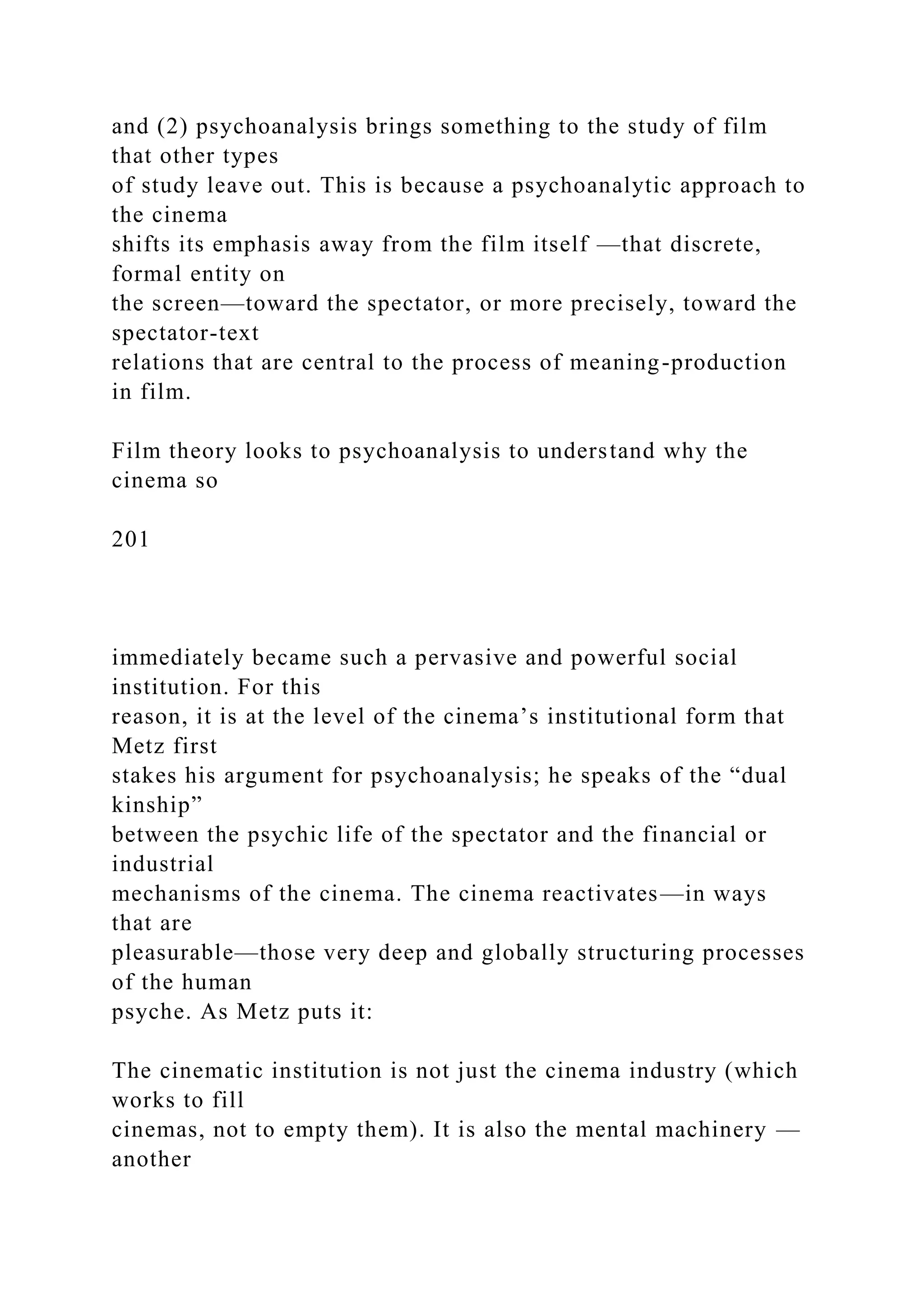 and (2) psychoanalysis brings something to the study of film
that other types
of study leave out. This is because a psychoanalytic approach to
the cinema
shifts its emphasis away from the film itself —that discrete,
formal entity on
the screen—toward the spectator, or more precisely, toward the
spectator-text
relations that are central to the process of meaning-production
in film.
Film theory looks to psychoanalysis to understand why the
cinema so
201
immediately became such a pervasive and powerful social
institution. For this
reason, it is at the level of the cinema’s institutional form that
Metz first
stakes his argument for psychoanalysis; he speaks of the “dual
kinship”
between the psychic life of the spectator and the financial or
industrial
mechanisms of the cinema. The cinema reactivates—in ways
that are
pleasurable—those very deep and globally structuring processes
of the human
psyche. As Metz puts it:
The cinematic institution is not just the cinema industry (which
works to fill
cinemas, not to empty them). It is also the mental machinery —
another
 
