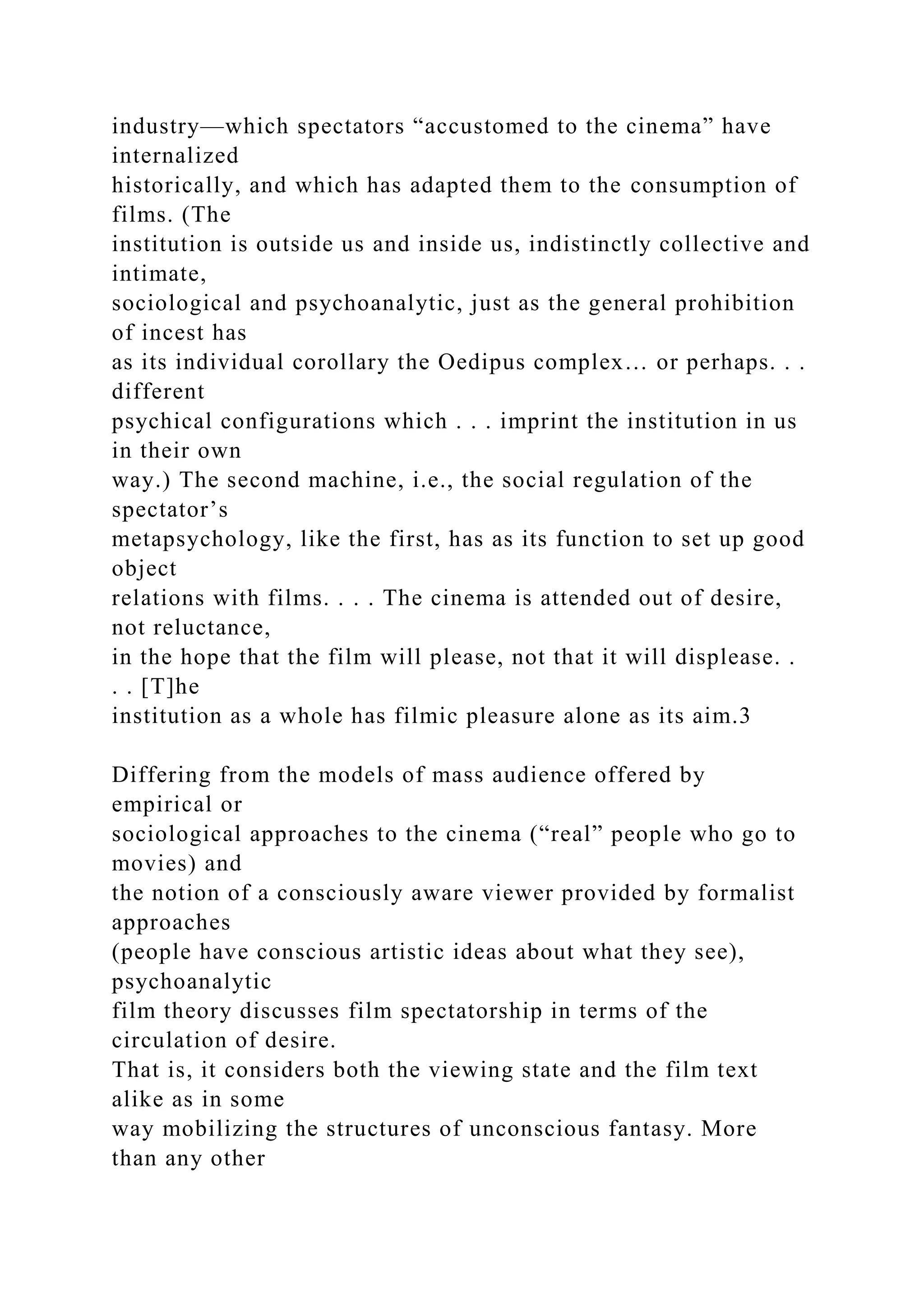 industry—which spectators “accustomed to the cinema” have
internalized
historically, and which has adapted them to the consumption of
films. (The
institution is outside us and inside us, indistinctly collective and
intimate,
sociological and psychoanalytic, just as the general prohibition
of incest has
as its individual corollary the Oedipus complex… or perhaps. . .
different
psychical configurations which . . . imprint the institution in us
in their own
way.) The second machine, i.e., the social regulation of the
spectator’s
metapsychology, like the first, has as its function to set up good
object
relations with films. . . . The cinema is attended out of desire,
not reluctance,
in the hope that the film will please, not that it will displease. .
. . [T]he
institution as a whole has filmic pleasure alone as its aim.3
Differing from the models of mass audience offered by
empirical or
sociological approaches to the cinema (“real” people who go to
movies) and
the notion of a consciously aware viewer provided by formalist
approaches
(people have conscious artistic ideas about what they see),
psychoanalytic
film theory discusses film spectatorship in terms of the
circulation of desire.
That is, it considers both the viewing state and the film text
alike as in some
way mobilizing the structures of unconscious fantasy. More
than any other
 