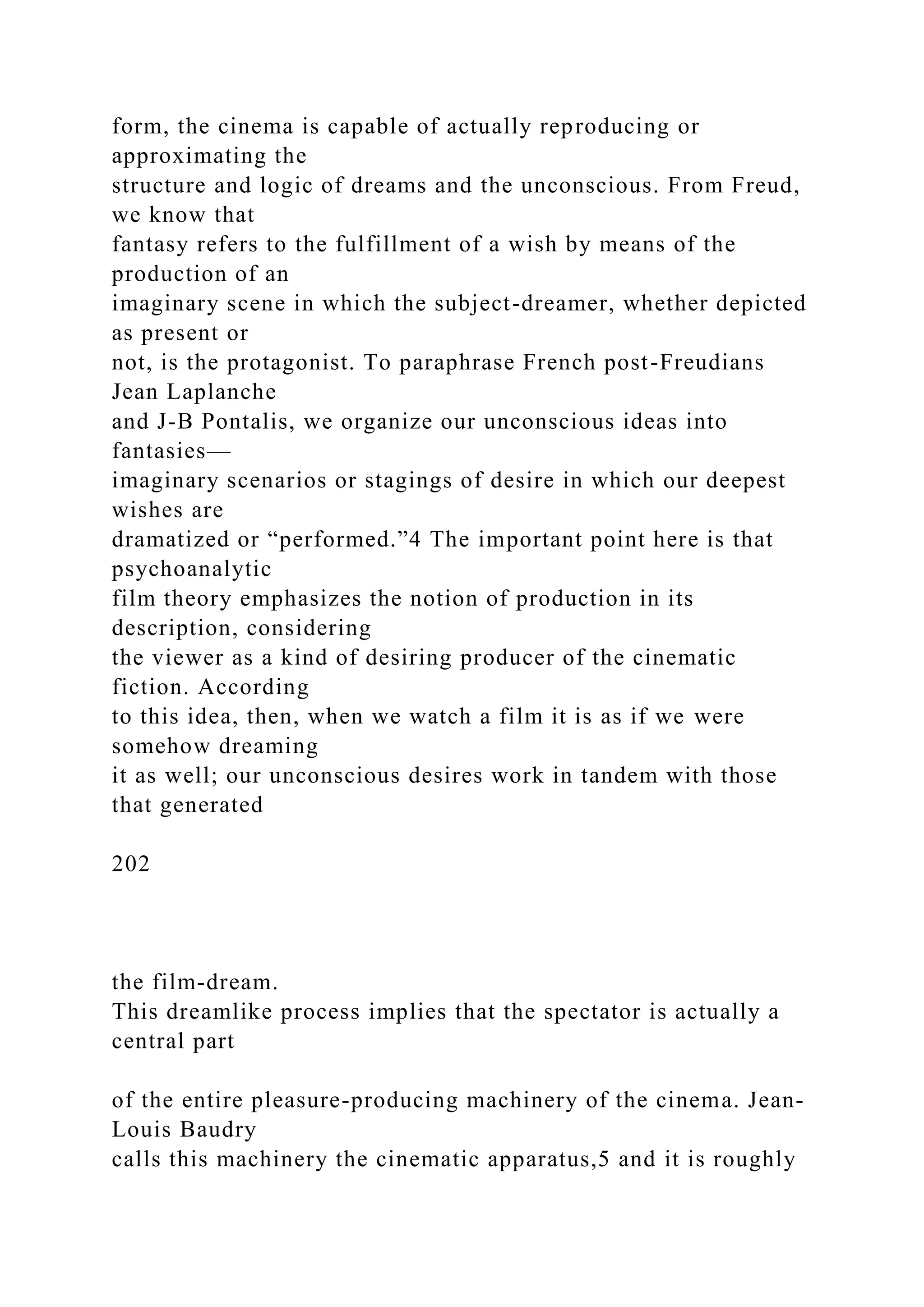 form, the cinema is capable of actually reproducing or
approximating the
structure and logic of dreams and the unconscious. From Freud,
we know that
fantasy refers to the fulfillment of a wish by means of the
production of an
imaginary scene in which the subject-dreamer, whether depicted
as present or
not, is the protagonist. To paraphrase French post-Freudians
Jean Laplanche
and J-B Pontalis, we organize our unconscious ideas into
fantasies—
imaginary scenarios or stagings of desire in which our deepest
wishes are
dramatized or “performed.”4 The important point here is that
psychoanalytic
film theory emphasizes the notion of production in its
description, considering
the viewer as a kind of desiring producer of the cinematic
fiction. According
to this idea, then, when we watch a film it is as if we were
somehow dreaming
it as well; our unconscious desires work in tandem with those
that generated
202
the film-dream.
This dreamlike process implies that the spectator is actually a
central part
of the entire pleasure-producing machinery of the cinema. Jean-
Louis Baudry
calls this machinery the cinematic apparatus,5 and it is roughly
 