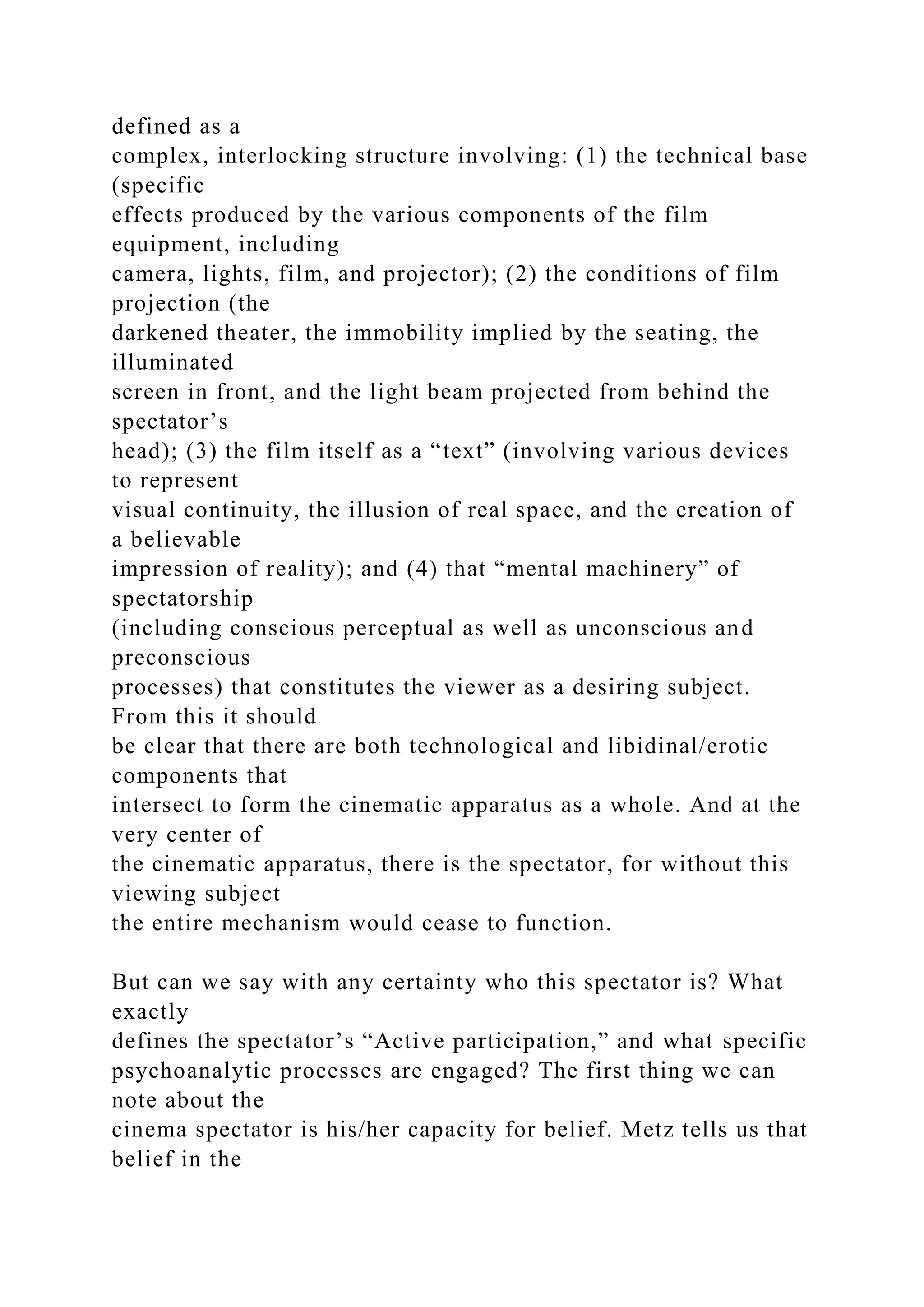 defined as a
complex, interlocking structure involving: (1) the technical base
(specific
effects produced by the various components of the film
equipment, including
camera, lights, film, and projector); (2) the conditions of film
projection (the
darkened theater, the immobility implied by the seating, the
illuminated
screen in front, and the light beam projected from behind the
spectator’s
head); (3) the film itself as a “text” (involving various devices
to represent
visual continuity, the illusion of real space, and the creation of
a believable
impression of reality); and (4) that “mental machinery” of
spectatorship
(including conscious perceptual as well as unconscious and
preconscious
processes) that constitutes the viewer as a desiring subject.
From this it should
be clear that there are both technological and libidinal/erotic
components that
intersect to form the cinematic apparatus as a whole. And at the
very center of
the cinematic apparatus, there is the spectator, for without this
viewing subject
the entire mechanism would cease to function.
But can we say with any certainty who this spectator is? What
exactly
defines the spectator’s “Active participation,” and what specific
psychoanalytic processes are engaged? The first thing we can
note about the
cinema spectator is his/her capacity for belief. Metz tells us that
belief in the
 