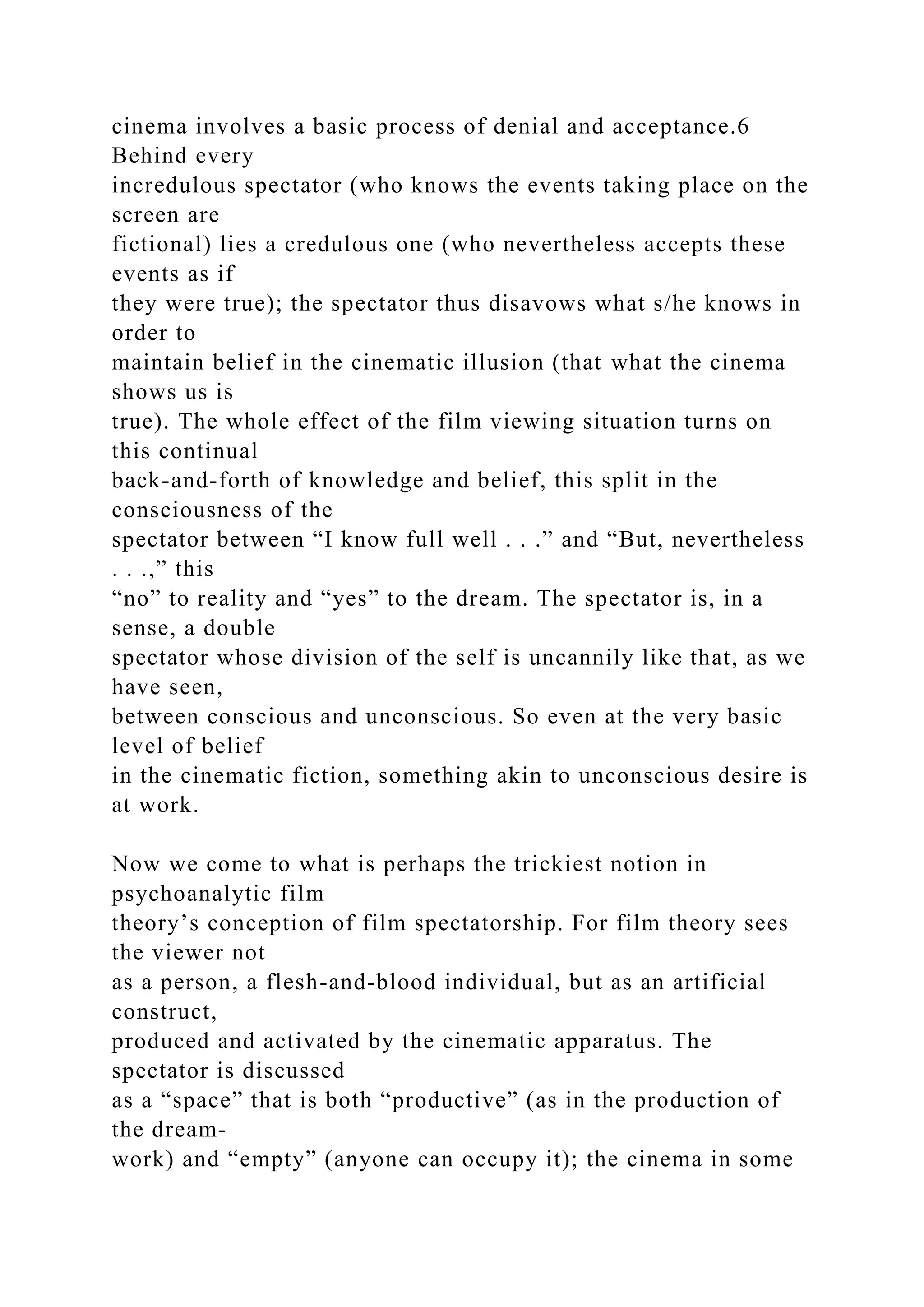 cinema involves a basic process of denial and acceptance.6
Behind every
incredulous spectator (who knows the events taking place on the
screen are
fictional) lies a credulous one (who nevertheless accepts these
events as if
they were true); the spectator thus disavows what s/he knows in
order to
maintain belief in the cinematic illusion (that what the cinema
shows us is
true). The whole effect of the film viewing situation turns on
this continual
back-and-forth of knowledge and belief, this split in the
consciousness of the
spectator between “I know full well . . .” and “But, nevertheless
. . .,” this
“no” to reality and “yes” to the dream. The spectator is, in a
sense, a double
spectator whose division of the self is uncannily like that, as we
have seen,
between conscious and unconscious. So even at the very basic
level of belief
in the cinematic fiction, something akin to unconscious desire is
at work.
Now we come to what is perhaps the trickiest notion in
psychoanalytic film
theory’s conception of film spectatorship. For film theory sees
the viewer not
as a person, a flesh-and-blood individual, but as an artificial
construct,
produced and activated by the cinematic apparatus. The
spectator is discussed
as a “space” that is both “productive” (as in the production of
the dream-
work) and “empty” (anyone can occupy it); the cinema in some
 