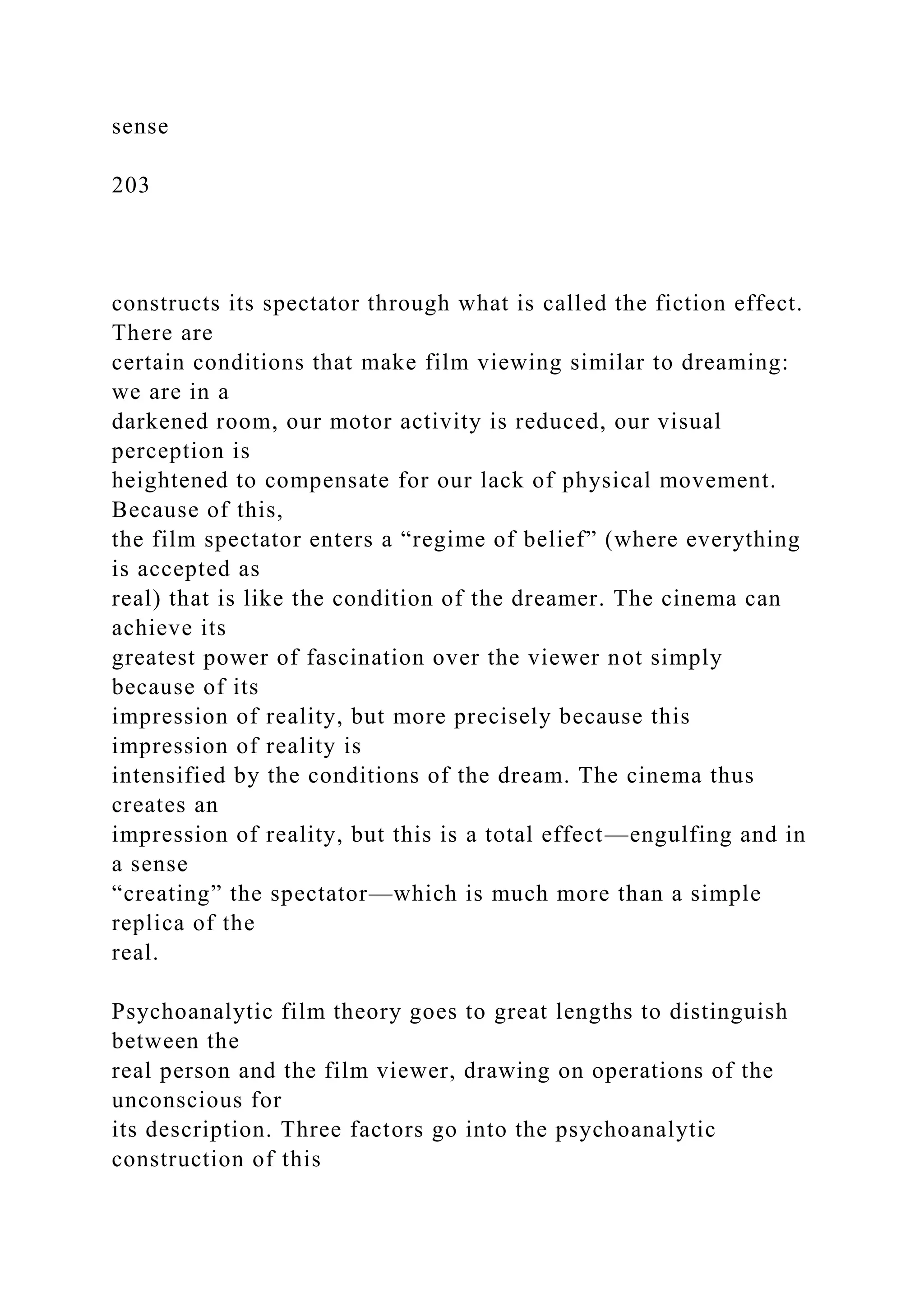 sense
203
constructs its spectator through what is called the fiction effect.
There are
certain conditions that make film viewing similar to dreaming:
we are in a
darkened room, our motor activity is reduced, our visual
perception is
heightened to compensate for our lack of physical movement.
Because of this,
the film spectator enters a “regime of belief” (where everything
is accepted as
real) that is like the condition of the dreamer. The cinema can
achieve its
greatest power of fascination over the viewer not simply
because of its
impression of reality, but more precisely because this
impression of reality is
intensified by the conditions of the dream. The cinema thus
creates an
impression of reality, but this is a total effect—engulfing and in
a sense
“creating” the spectator—which is much more than a simple
replica of the
real.
Psychoanalytic film theory goes to great lengths to distinguish
between the
real person and the film viewer, drawing on operations of the
unconscious for
its description. Three factors go into the psychoanalytic
construction of this
 