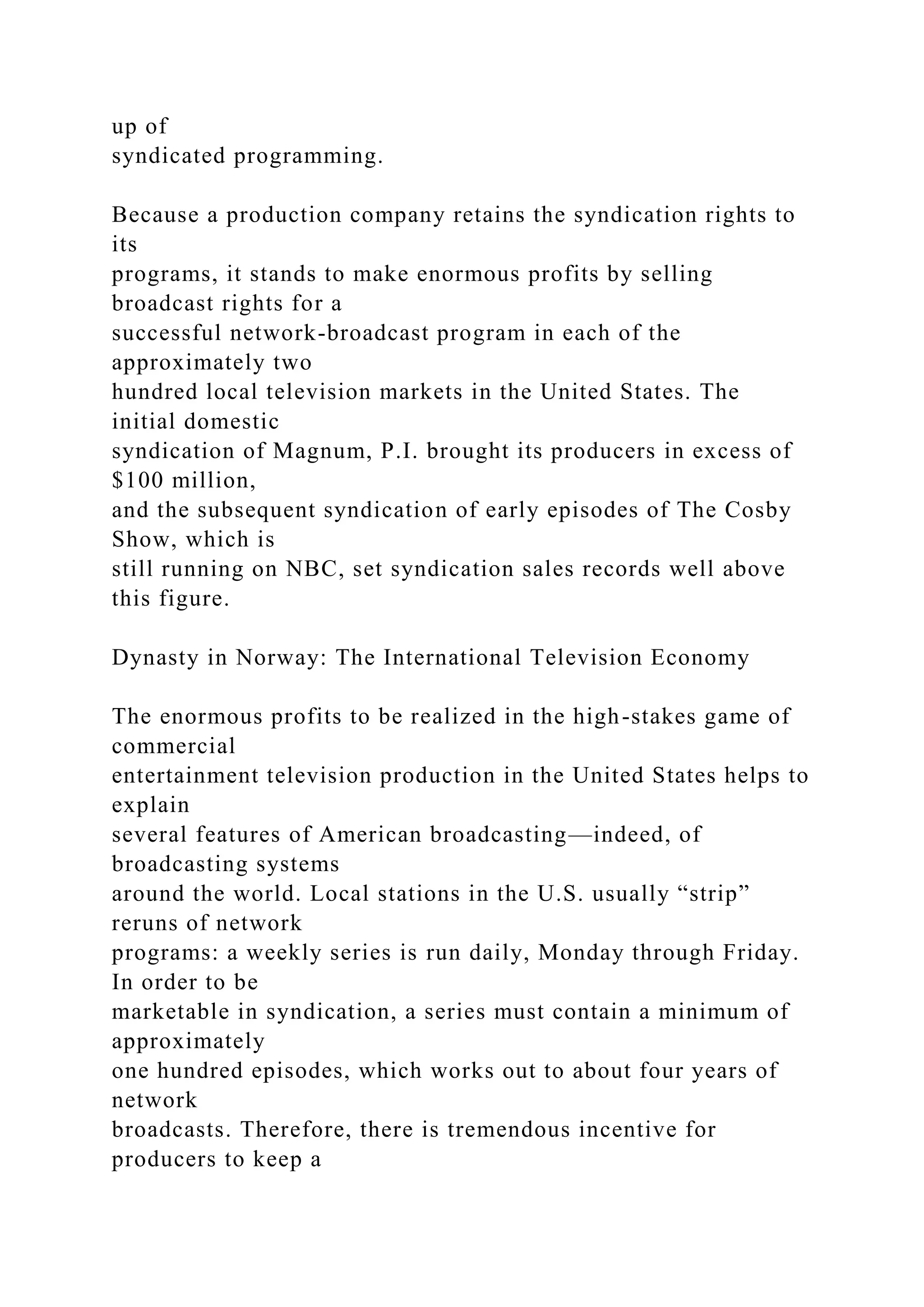 up of
syndicated programming.
Because a production company retains the syndication rights to
its
programs, it stands to make enormous profits by selling
broadcast rights for a
successful network-broadcast program in each of the
approximately two
hundred local television markets in the United States. The
initial domestic
syndication of Magnum, P.I. brought its producers in excess of
$100 million,
and the subsequent syndication of early episodes of The Cosby
Show, which is
still running on NBC, set syndication sales records well above
this figure.
Dynasty in Norway: The International Television Economy
The enormous profits to be realized in the high-stakes game of
commercial
entertainment television production in the United States helps to
explain
several features of American broadcasting—indeed, of
broadcasting systems
around the world. Local stations in the U.S. usually “strip”
reruns of network
programs: a weekly series is run daily, Monday through Friday.
In order to be
marketable in syndication, a series must contain a minimum of
approximately
one hundred episodes, which works out to about four years of
network
broadcasts. Therefore, there is tremendous incentive for
producers to keep a
 