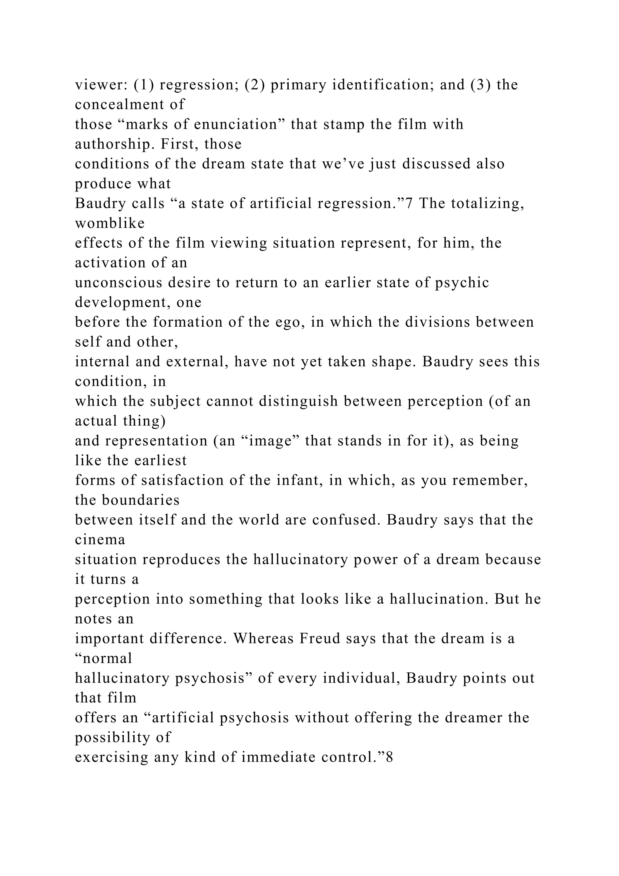 viewer: (1) regression; (2) primary identification; and (3) the
concealment of
those “marks of enunciation” that stamp the film with
authorship. First, those
conditions of the dream state that we’ve just discussed also
produce what
Baudry calls “a state of artificial regression.”7 The totalizing,
womblike
effects of the film viewing situation represent, for him, the
activation of an
unconscious desire to return to an earlier state of psychic
development, one
before the formation of the ego, in which the divisions between
self and other,
internal and external, have not yet taken shape. Baudry sees this
condition, in
which the subject cannot distinguish between perception (of an
actual thing)
and representation (an “image” that stands in for it), as being
like the earliest
forms of satisfaction of the infant, in which, as you remember,
the boundaries
between itself and the world are confused. Baudry says that the
cinema
situation reproduces the hallucinatory power of a dream because
it turns a
perception into something that looks like a hallucination. But he
notes an
important difference. Whereas Freud says that the dream is a
“normal
hallucinatory psychosis” of every individual, Baudry points out
that film
offers an “artificial psychosis without offering the dreamer the
possibility of
exercising any kind of immediate control.”8
 