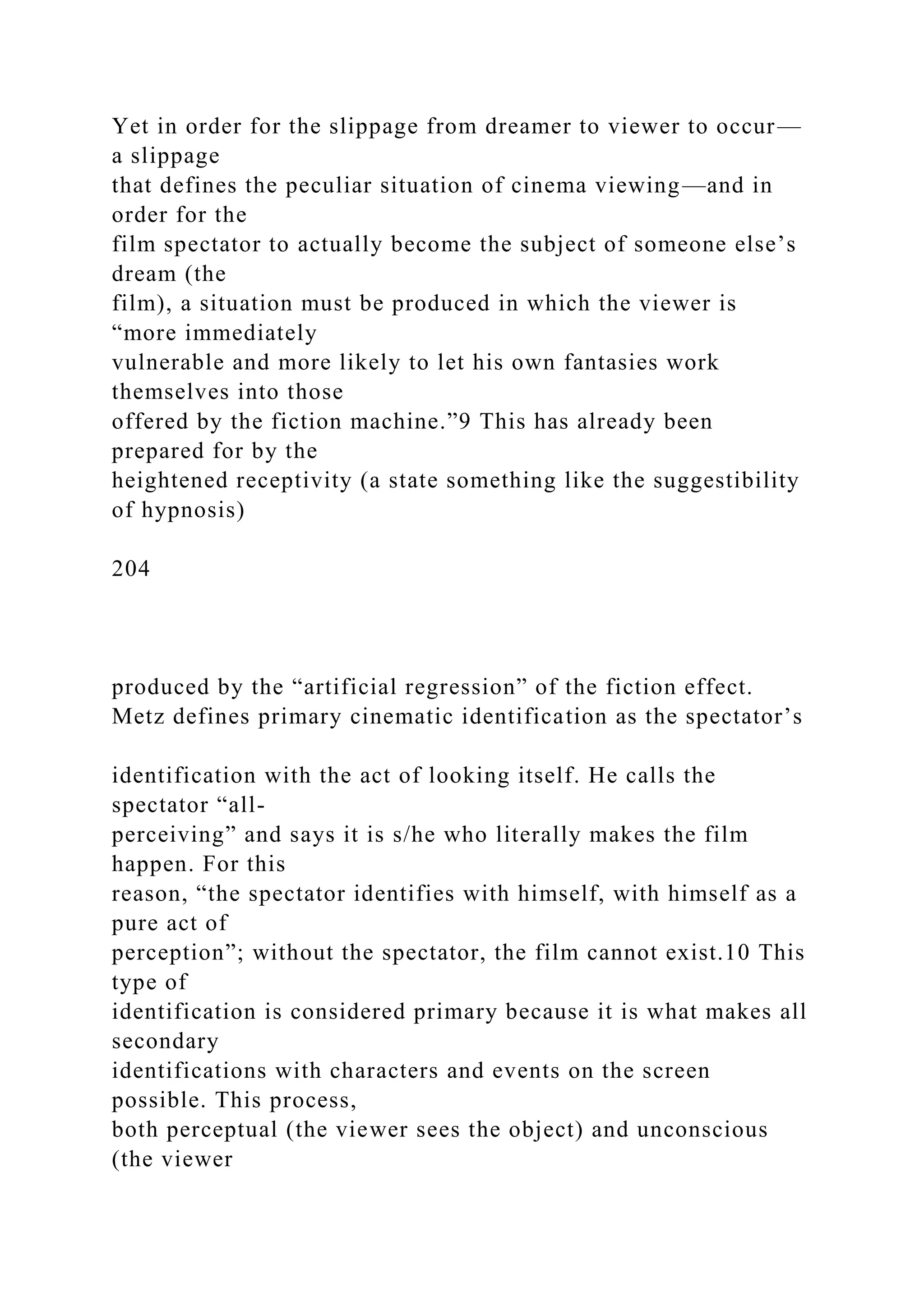 Yet in order for the slippage from dreamer to viewer to occur—
a slippage
that defines the peculiar situation of cinema viewing—and in
order for the
film spectator to actually become the subject of someone else’s
dream (the
film), a situation must be produced in which the viewer is
“more immediately
vulnerable and more likely to let his own fantasies work
themselves into those
offered by the fiction machine.”9 This has already been
prepared for by the
heightened receptivity (a state something like the suggestibility
of hypnosis)
204
produced by the “artificial regression” of the fiction effect.
Metz defines primary cinematic identification as the spectator’s
identification with the act of looking itself. He calls the
spectator “all-
perceiving” and says it is s/he who literally makes the film
happen. For this
reason, “the spectator identifies with himself, with himself as a
pure act of
perception”; without the spectator, the film cannot exist.10 This
type of
identification is considered primary because it is what makes all
secondary
identifications with characters and events on the screen
possible. This process,
both perceptual (the viewer sees the object) and unconscious
(the viewer
 