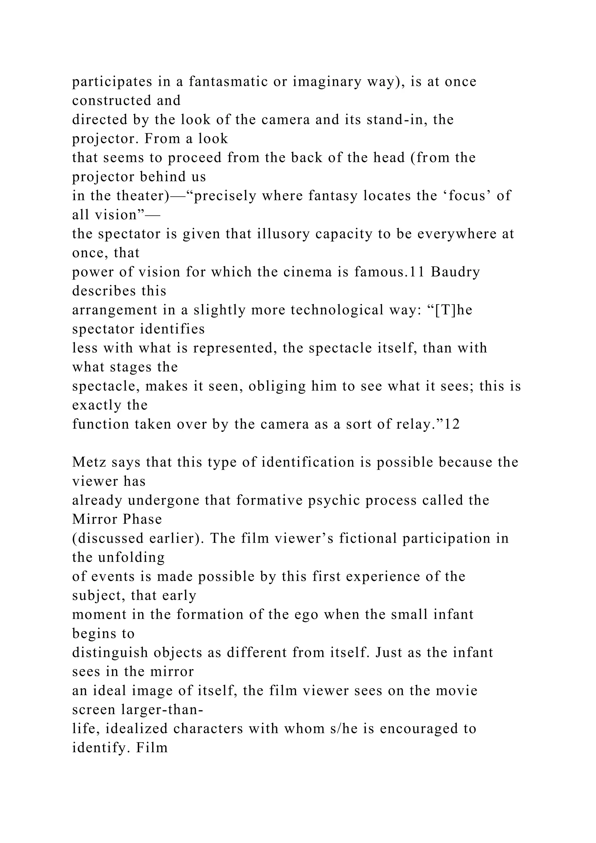 participates in a fantasmatic or imaginary way), is at once
constructed and
directed by the look of the camera and its stand-in, the
projector. From a look
that seems to proceed from the back of the head (from the
projector behind us
in the theater)—“precisely where fantasy locates the ‘focus’ of
all vision”—
the spectator is given that illusory capacity to be everywhere at
once, that
power of vision for which the cinema is famous.11 Baudry
describes this
arrangement in a slightly more technological way: “[T]he
spectator identifies
less with what is represented, the spectacle itself, than with
what stages the
spectacle, makes it seen, obliging him to see what it sees; this is
exactly the
function taken over by the camera as a sort of relay.”12
Metz says that this type of identification is possible because the
viewer has
already undergone that formative psychic process called the
Mirror Phase
(discussed earlier). The film viewer’s fictional participation in
the unfolding
of events is made possible by this first experience of the
subject, that early
moment in the formation of the ego when the small infant
begins to
distinguish objects as different from itself. Just as the infant
sees in the mirror
an ideal image of itself, the film viewer sees on the movie
screen larger-than-
life, idealized characters with whom s/he is encouraged to
identify. Film
 
