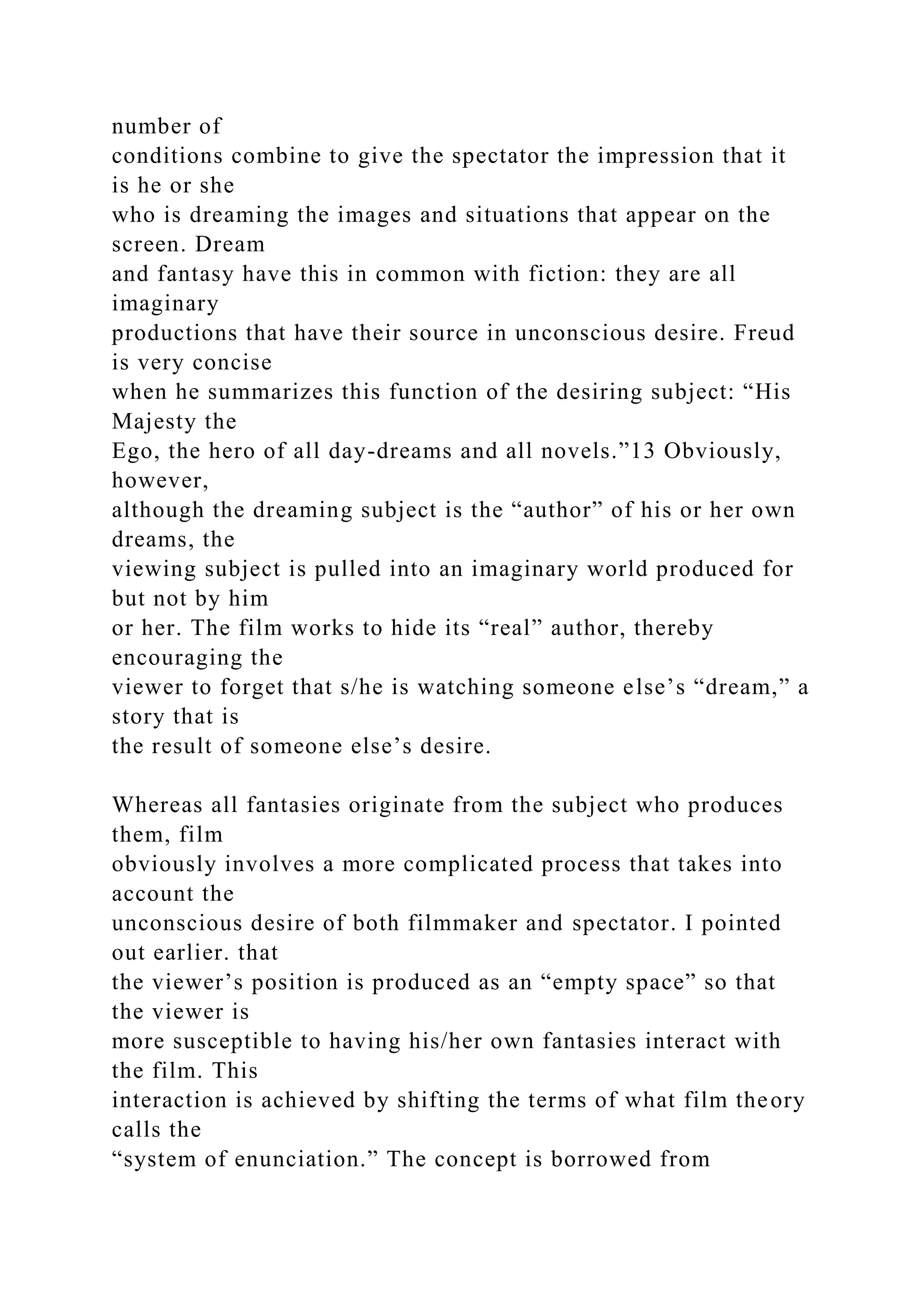 number of
conditions combine to give the spectator the impression that it
is he or she
who is dreaming the images and situations that appear on the
screen. Dream
and fantasy have this in common with fiction: they are all
imaginary
productions that have their source in unconscious desire. Freud
is very concise
when he summarizes this function of the desiring subject: “His
Majesty the
Ego, the hero of all day-dreams and all novels.”13 Obviously,
however,
although the dreaming subject is the “author” of his or her own
dreams, the
viewing subject is pulled into an imaginary world produced for
but not by him
or her. The film works to hide its “real” author, thereby
encouraging the
viewer to forget that s/he is watching someone else’s “dream,” a
story that is
the result of someone else’s desire.
Whereas all fantasies originate from the subject who produces
them, film
obviously involves a more complicated process that takes into
account the
unconscious desire of both filmmaker and spectator. I pointed
out earlier. that
the viewer’s position is produced as an “empty space” so that
the viewer is
more susceptible to having his/her own fantasies interact with
the film. This
interaction is achieved by shifting the terms of what film theory
calls the
“system of enunciation.” The concept is borrowed from
 