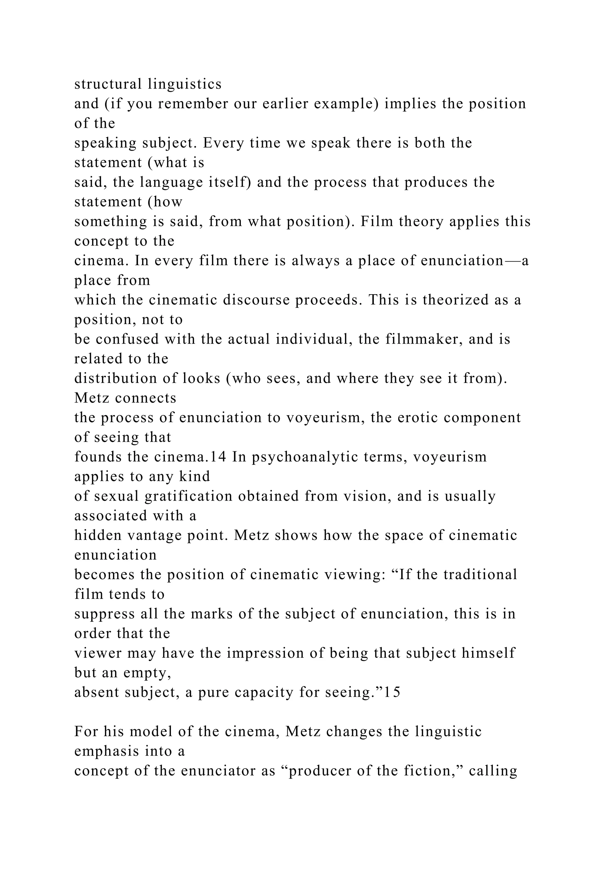 structural linguistics
and (if you remember our earlier example) implies the position
of the
speaking subject. Every time we speak there is both the
statement (what is
said, the language itself) and the process that produces the
statement (how
something is said, from what position). Film theory applies this
concept to the
cinema. In every film there is always a place of enunciation—a
place from
which the cinematic discourse proceeds. This is theorized as a
position, not to
be confused with the actual individual, the filmmaker, and is
related to the
distribution of looks (who sees, and where they see it from).
Metz connects
the process of enunciation to voyeurism, the erotic component
of seeing that
founds the cinema.14 In psychoanalytic terms, voyeurism
applies to any kind
of sexual gratification obtained from vision, and is usually
associated with a
hidden vantage point. Metz shows how the space of cinematic
enunciation
becomes the position of cinematic viewing: “If the traditional
film tends to
suppress all the marks of the subject of enunciation, this is in
order that the
viewer may have the impression of being that subject himself
but an empty,
absent subject, a pure capacity for seeing.”15
For his model of the cinema, Metz changes the linguistic
emphasis into a
concept of the enunciator as “producer of the fiction,” calling
 