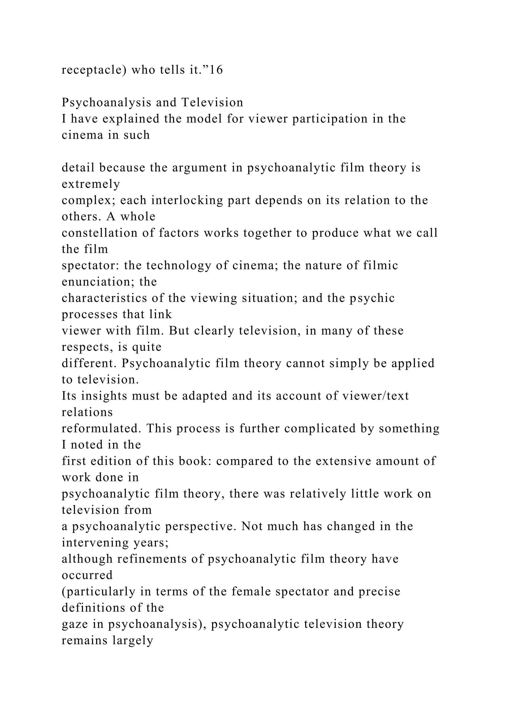 receptacle) who tells it.”16
Psychoanalysis and Television
I have explained the model for viewer participation in the
cinema in such
detail because the argument in psychoanalytic film theory is
extremely
complex; each interlocking part depends on its relation to the
others. A whole
constellation of factors works together to produce what we call
the film
spectator: the technology of cinema; the nature of filmic
enunciation; the
characteristics of the viewing situation; and the psychic
processes that link
viewer with film. But clearly television, in many of these
respects, is quite
different. Psychoanalytic film theory cannot simply be applied
to television.
Its insights must be adapted and its account of viewer/text
relations
reformulated. This process is further complicated by something
I noted in the
first edition of this book: compared to the extensive amount of
work done in
psychoanalytic film theory, there was relatively little work on
television from
a psychoanalytic perspective. Not much has changed in the
intervening years;
although refinements of psychoanalytic film theory have
occurred
(particularly in terms of the female spectator and precise
definitions of the
gaze in psychoanalysis), psychoanalytic television theory
remains largely
 