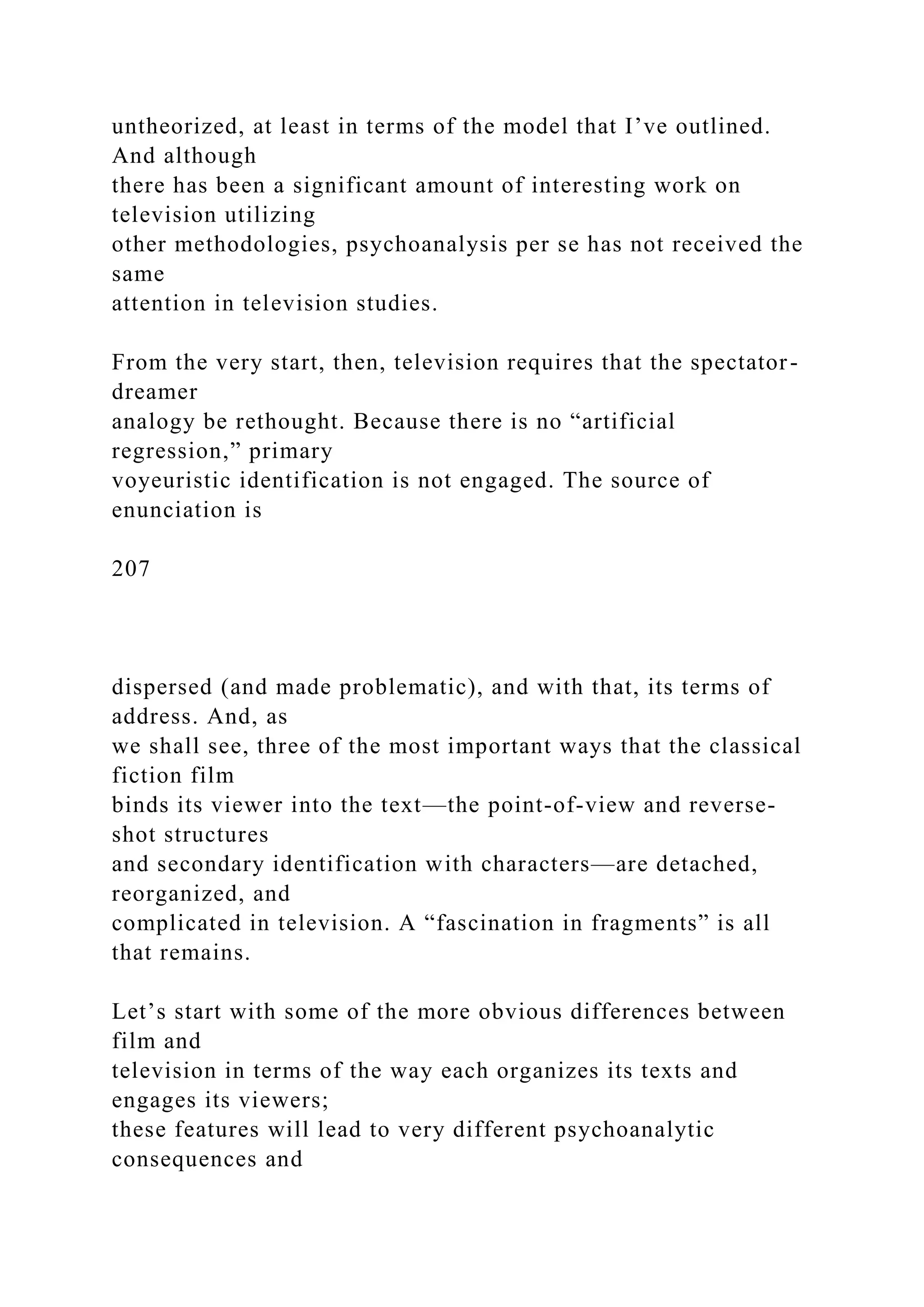 untheorized, at least in terms of the model that I’ve outlined.
And although
there has been a significant amount of interesting work on
television utilizing
other methodologies, psychoanalysis per se has not received the
same
attention in television studies.
From the very start, then, television requires that the spectator-
dreamer
analogy be rethought. Because there is no “artificial
regression,” primary
voyeuristic identification is not engaged. The source of
enunciation is
207
dispersed (and made problematic), and with that, its terms of
address. And, as
we shall see, three of the most important ways that the classical
fiction film
binds its viewer into the text—the point-of-view and reverse-
shot structures
and secondary identification with characters—are detached,
reorganized, and
complicated in television. A “fascination in fragments” is all
that remains.
Let’s start with some of the more obvious differences between
film and
television in terms of the way each organizes its texts and
engages its viewers;
these features will lead to very different psychoanalytic
consequences and
 