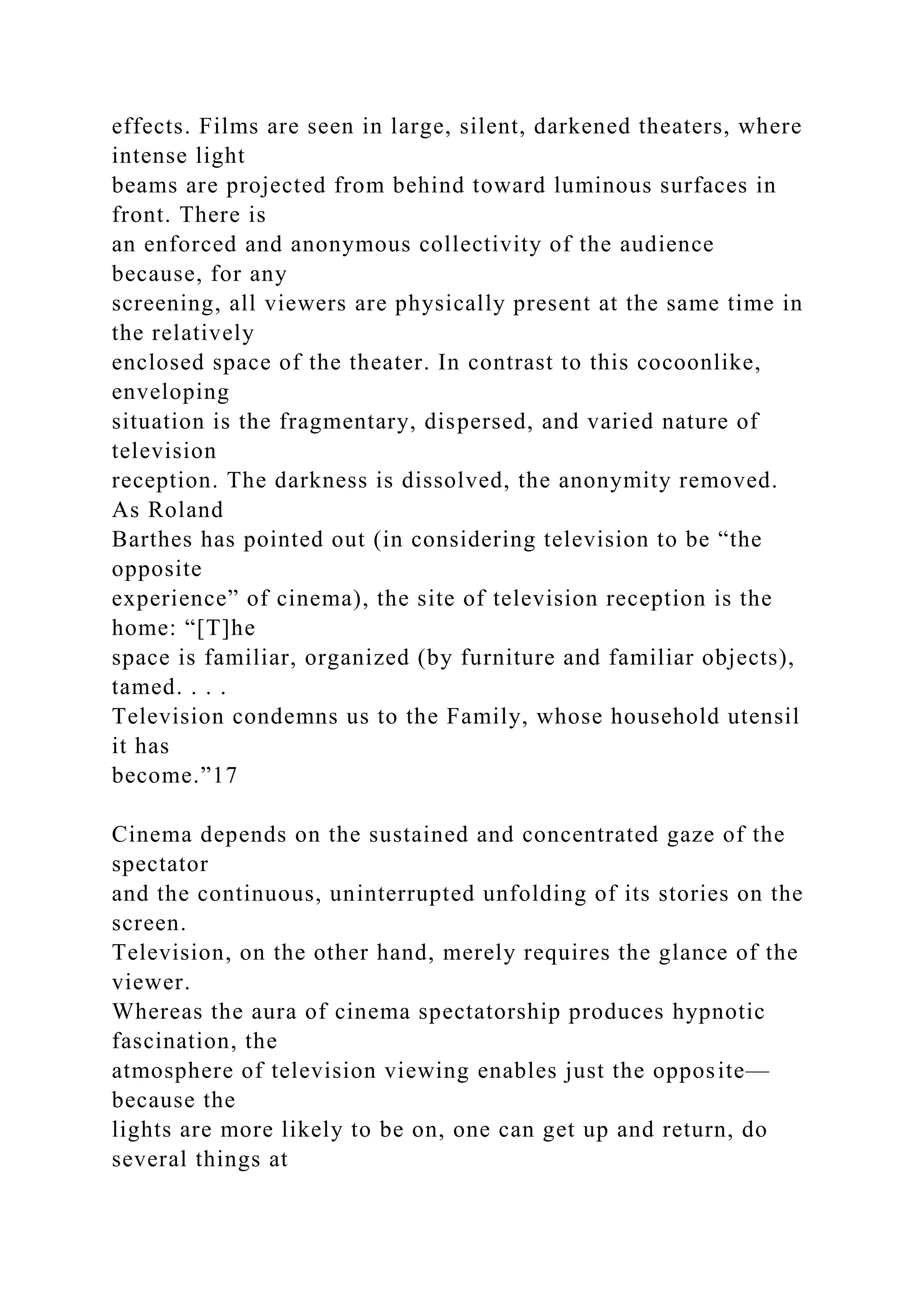 effects. Films are seen in large, silent, darkened theaters, where
intense light
beams are projected from behind toward luminous surfaces in
front. There is
an enforced and anonymous collectivity of the audience
because, for any
screening, all viewers are physically present at the same time in
the relatively
enclosed space of the theater. In contrast to this cocoonlike,
enveloping
situation is the fragmentary, dispersed, and varied nature of
television
reception. The darkness is dissolved, the anonymity removed.
As Roland
Barthes has pointed out (in considering television to be “the
opposite
experience” of cinema), the site of television reception is the
home: “[T]he
space is familiar, organized (by furniture and familiar objects),
tamed. . . .
Television condemns us to the Family, whose household utensil
it has
become.”17
Cinema depends on the sustained and concentrated gaze of the
spectator
and the continuous, uninterrupted unfolding of its stories on the
screen.
Television, on the other hand, merely requires the glance of the
viewer.
Whereas the aura of cinema spectatorship produces hypnotic
fascination, the
atmosphere of television viewing enables just the opposite—
because the
lights are more likely to be on, one can get up and return, do
several things at
 