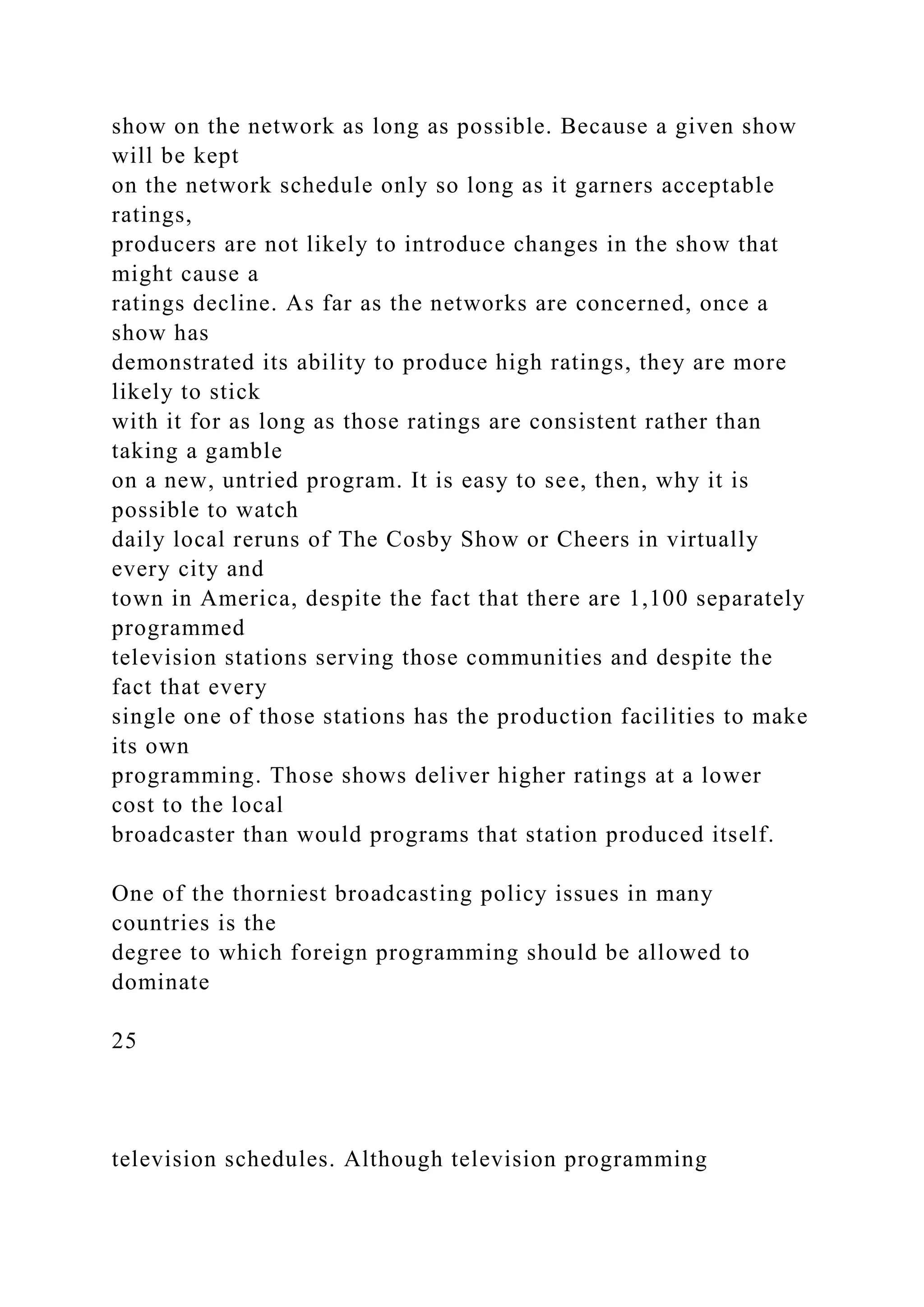 show on the network as long as possible. Because a given show
will be kept
on the network schedule only so long as it garners acceptable
ratings,
producers are not likely to introduce changes in the show that
might cause a
ratings decline. As far as the networks are concerned, once a
show has
demonstrated its ability to produce high ratings, they are more
likely to stick
with it for as long as those ratings are consistent rather than
taking a gamble
on a new, untried program. It is easy to see, then, why it is
possible to watch
daily local reruns of The Cosby Show or Cheers in virtually
every city and
town in America, despite the fact that there are 1,100 separately
programmed
television stations serving those communities and despite the
fact that every
single one of those stations has the production facilities to make
its own
programming. Those shows deliver higher ratings at a lower
cost to the local
broadcaster than would programs that station produced itself.
One of the thorniest broadcasting policy issues in many
countries is the
degree to which foreign programming should be allowed to
dominate
25
television schedules. Although television programming
 