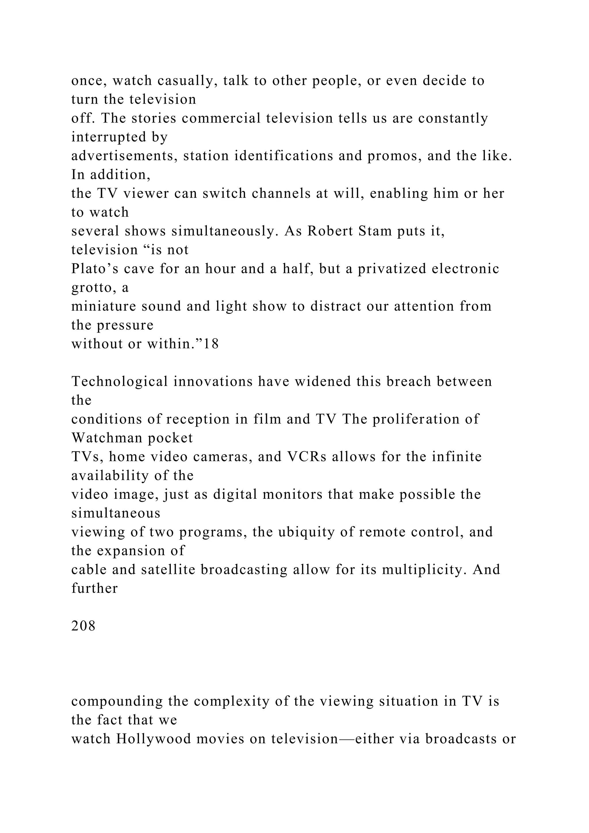once, watch casually, talk to other people, or even decide to
turn the television
off. The stories commercial television tells us are constantly
interrupted by
advertisements, station identifications and promos, and the like.
In addition,
the TV viewer can switch channels at will, enabling him or her
to watch
several shows simultaneously. As Robert Stam puts it,
television “is not
Plato’s cave for an hour and a half, but a privatized electronic
grotto, a
miniature sound and light show to distract our attention from
the pressure
without or within.”18
Technological innovations have widened this breach between
the
conditions of reception in film and TV The proliferation of
Watchman pocket
TVs, home video cameras, and VCRs allows for the infinite
availability of the
video image, just as digital monitors that make possible the
simultaneous
viewing of two programs, the ubiquity of remote control, and
the expansion of
cable and satellite broadcasting allow for its multiplicity. And
further
208
compounding the complexity of the viewing situation in TV is
the fact that we
watch Hollywood movies on television—either via broadcasts or
 