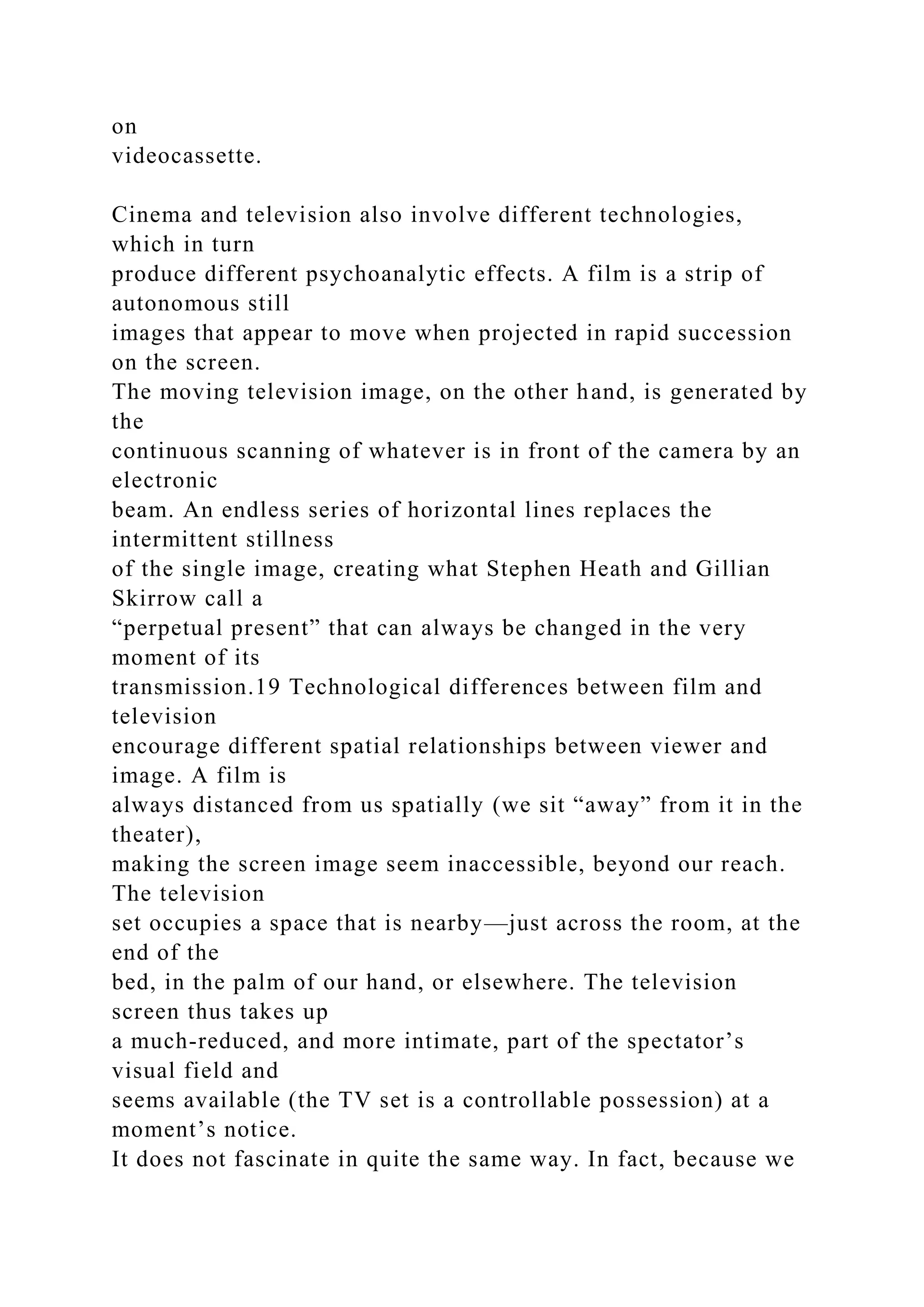 on
videocassette.
Cinema and television also involve different technologies,
which in turn
produce different psychoanalytic effects. A film is a strip of
autonomous still
images that appear to move when projected in rapid succession
on the screen.
The moving television image, on the other hand, is generated by
the
continuous scanning of whatever is in front of the camera by an
electronic
beam. An endless series of horizontal lines replaces the
intermittent stillness
of the single image, creating what Stephen Heath and Gillian
Skirrow call a
“perpetual present” that can always be changed in the very
moment of its
transmission.19 Technological differences between film and
television
encourage different spatial relationships between viewer and
image. A film is
always distanced from us spatially (we sit “away” from it in the
theater),
making the screen image seem inaccessible, beyond our reach.
The television
set occupies a space that is nearby—just across the room, at the
end of the
bed, in the palm of our hand, or elsewhere. The television
screen thus takes up
a much-reduced, and more intimate, part of the spectator’s
visual field and
seems available (the TV set is a controllable possession) at a
moment’s notice.
It does not fascinate in quite the same way. In fact, because we
 