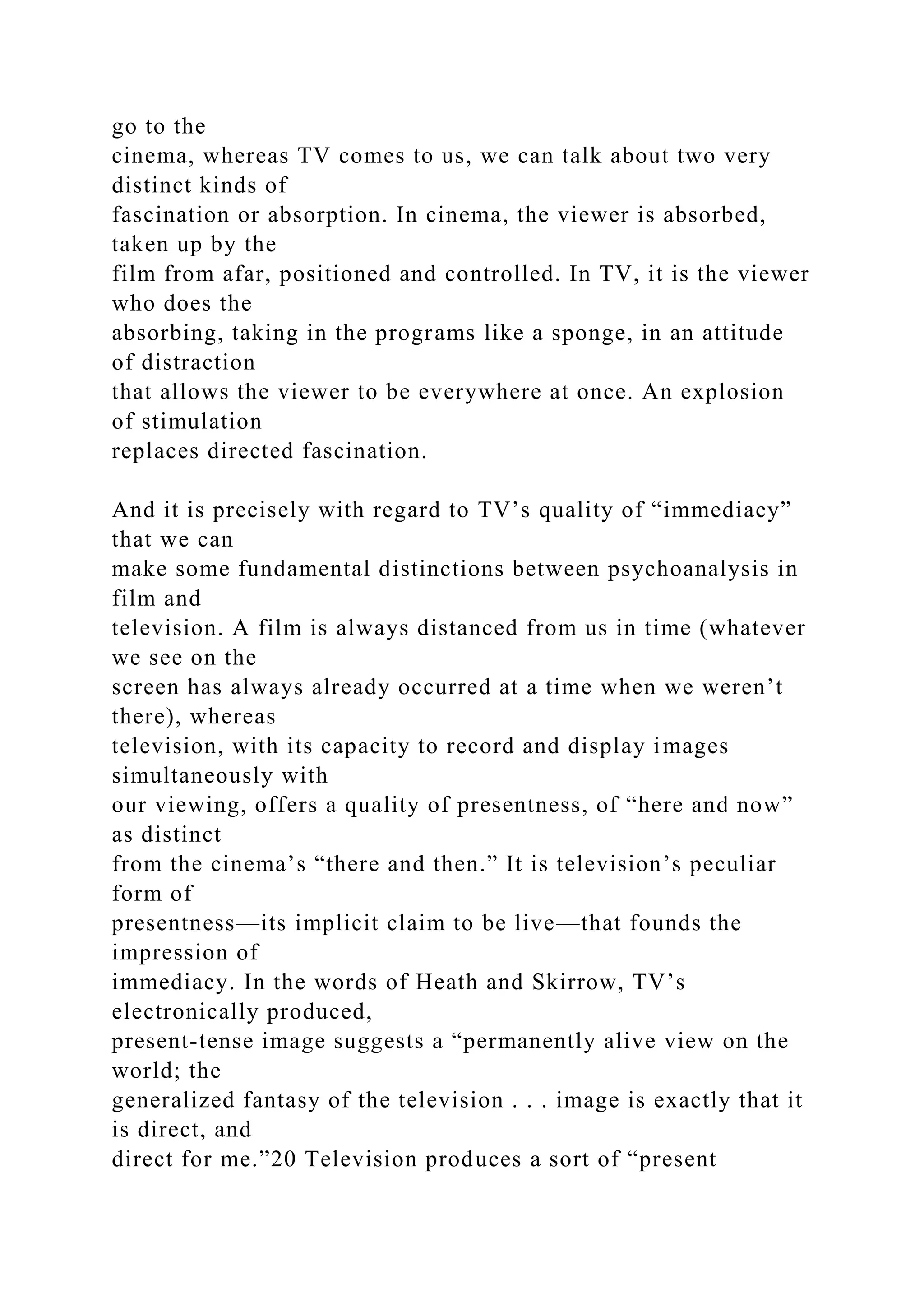go to the
cinema, whereas TV comes to us, we can talk about two very
distinct kinds of
fascination or absorption. In cinema, the viewer is absorbed,
taken up by the
film from afar, positioned and controlled. In TV, it is the viewer
who does the
absorbing, taking in the programs like a sponge, in an attitude
of distraction
that allows the viewer to be everywhere at once. An explosion
of stimulation
replaces directed fascination.
And it is precisely with regard to TV’s quality of “immediacy”
that we can
make some fundamental distinctions between psychoanalysis in
film and
television. A film is always distanced from us in time (whatever
we see on the
screen has always already occurred at a time when we weren’t
there), whereas
television, with its capacity to record and display images
simultaneously with
our viewing, offers a quality of presentness, of “here and now”
as distinct
from the cinema’s “there and then.” It is television’s peculiar
form of
presentness—its implicit claim to be live—that founds the
impression of
immediacy. In the words of Heath and Skirrow, TV’s
electronically produced,
present-tense image suggests a “permanently alive view on the
world; the
generalized fantasy of the television . . . image is exactly that it
is direct, and
direct for me.”20 Television produces a sort of “present
 