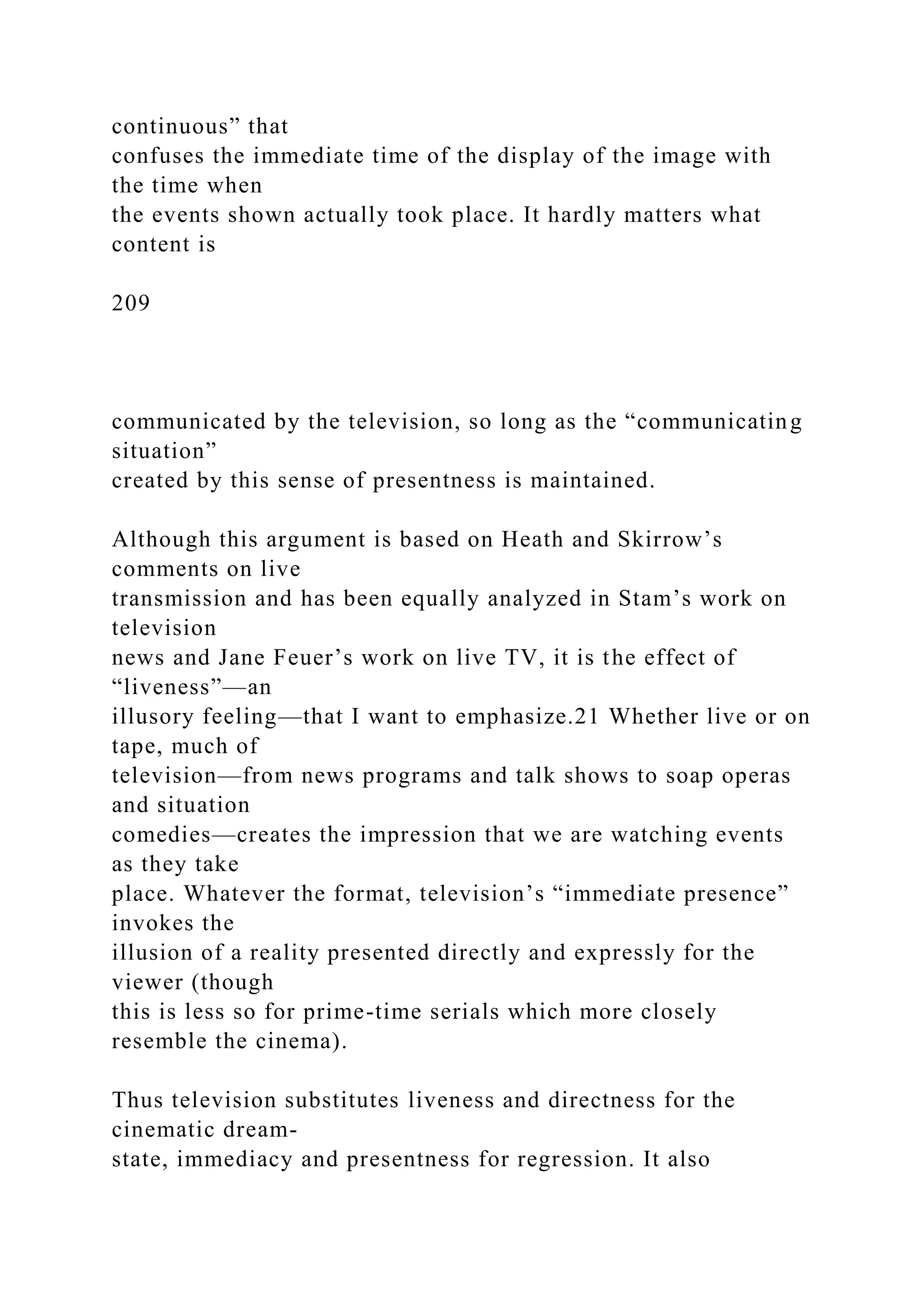 continuous” that
confuses the immediate time of the display of the image with
the time when
the events shown actually took place. It hardly matters what
content is
209
communicated by the television, so long as the “communicating
situation”
created by this sense of presentness is maintained.
Although this argument is based on Heath and Skirrow’s
comments on live
transmission and has been equally analyzed in Stam’s work on
television
news and Jane Feuer’s work on live TV, it is the effect of
“liveness”—an
illusory feeling—that I want to emphasize.21 Whether live or on
tape, much of
television—from news programs and talk shows to soap operas
and situation
comedies—creates the impression that we are watching events
as they take
place. Whatever the format, television’s “immediate presence”
invokes the
illusion of a reality presented directly and expressly for the
viewer (though
this is less so for prime-time serials which more closely
resemble the cinema).
Thus television substitutes liveness and directness for the
cinematic dream-
state, immediacy and presentness for regression. It also
 