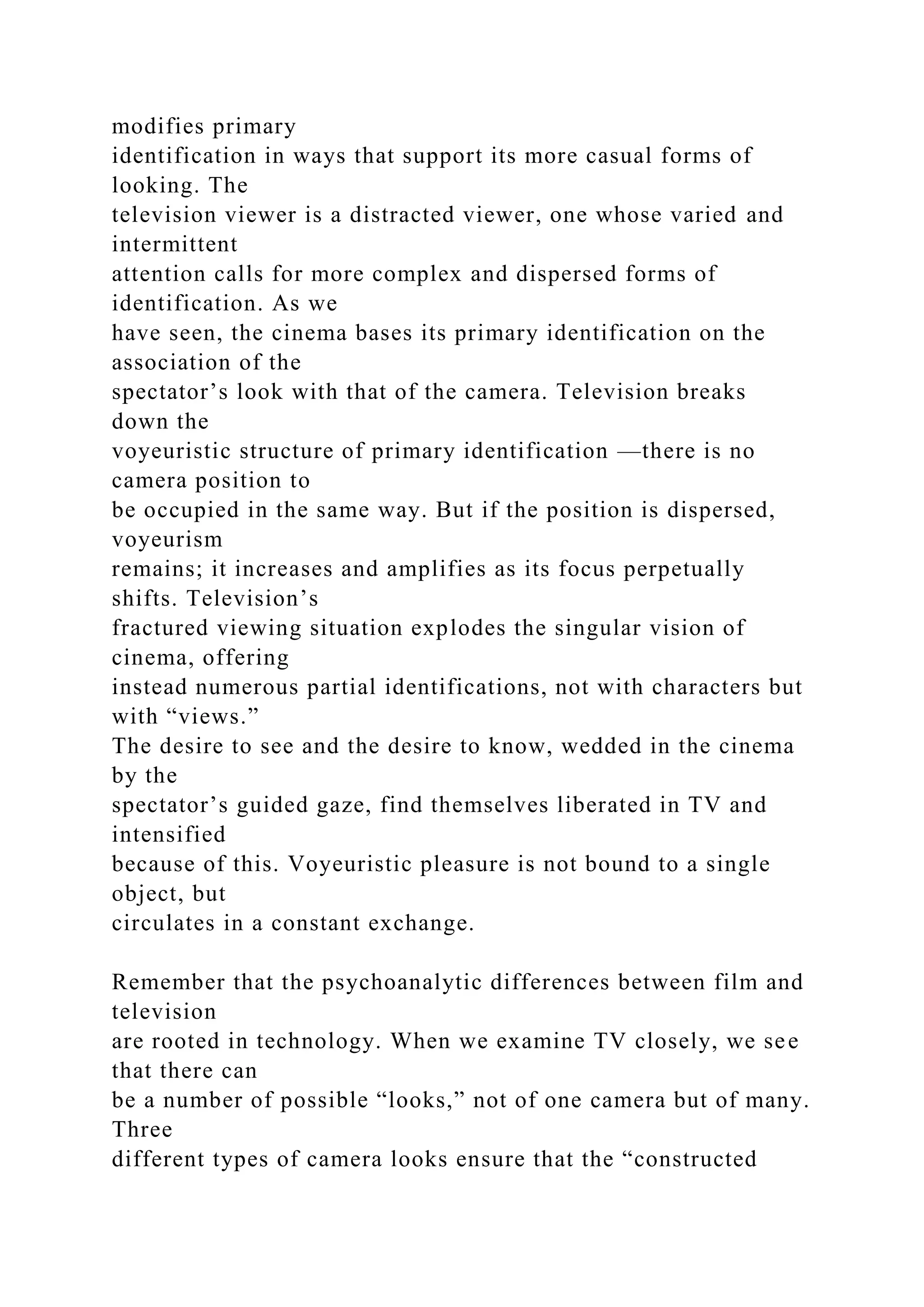 modifies primary
identification in ways that support its more casual forms of
looking. The
television viewer is a distracted viewer, one whose varied and
intermittent
attention calls for more complex and dispersed forms of
identification. As we
have seen, the cinema bases its primary identification on the
association of the
spectator’s look with that of the camera. Television breaks
down the
voyeuristic structure of primary identification —there is no
camera position to
be occupied in the same way. But if the position is dispersed,
voyeurism
remains; it increases and amplifies as its focus perpetually
shifts. Television’s
fractured viewing situation explodes the singular vision of
cinema, offering
instead numerous partial identifications, not with characters but
with “views.”
The desire to see and the desire to know, wedded in the cinema
by the
spectator’s guided gaze, find themselves liberated in TV and
intensified
because of this. Voyeuristic pleasure is not bound to a single
object, but
circulates in a constant exchange.
Remember that the psychoanalytic differences between film and
television
are rooted in technology. When we examine TV closely, we see
that there can
be a number of possible “looks,” not of one camera but of many.
Three
different types of camera looks ensure that the “constructed
 