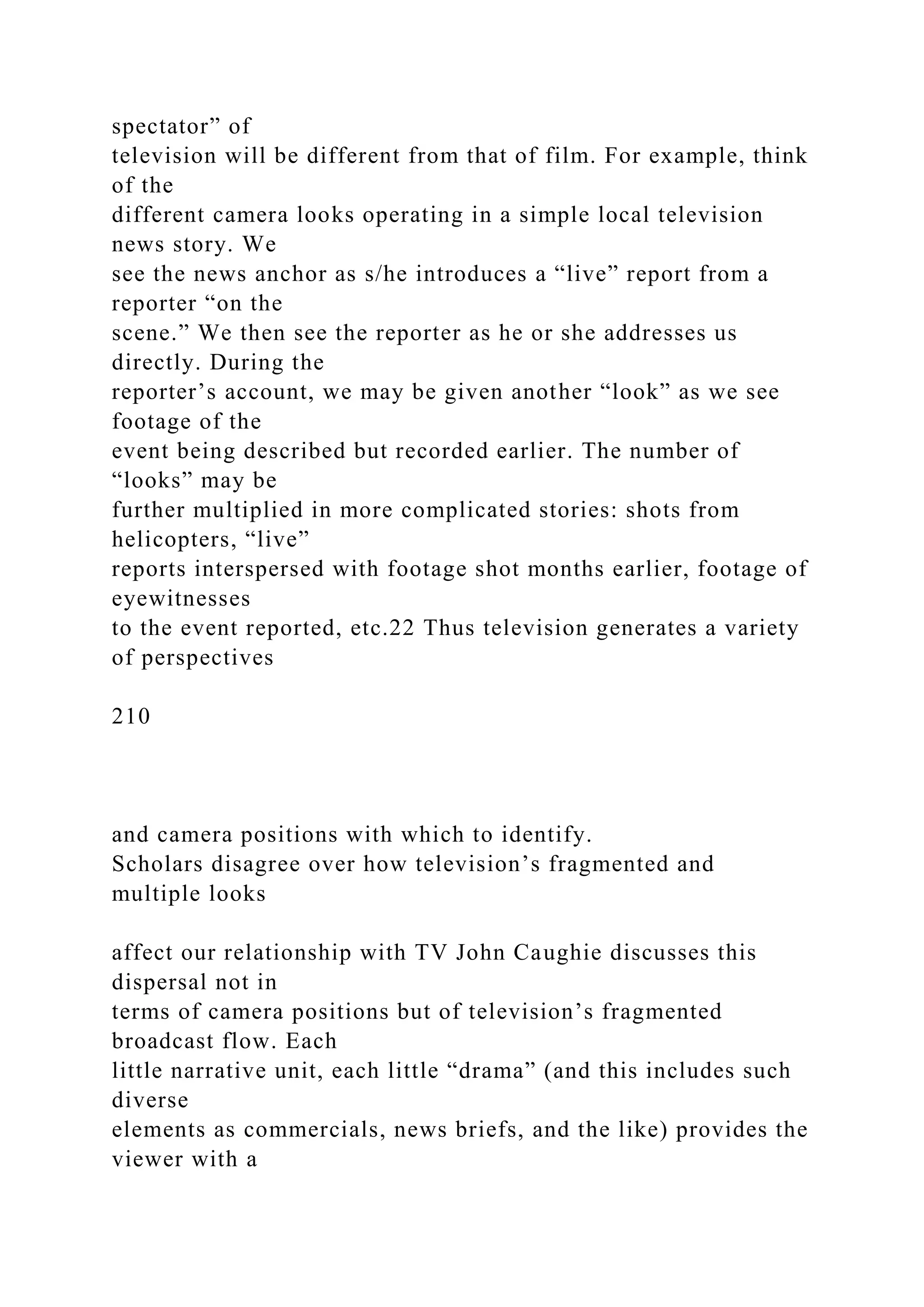 spectator” of
television will be different from that of film. For example, think
of the
different camera looks operating in a simple local television
news story. We
see the news anchor as s/he introduces a “live” report from a
reporter “on the
scene.” We then see the reporter as he or she addresses us
directly. During the
reporter’s account, we may be given another “look” as we see
footage of the
event being described but recorded earlier. The number of
“looks” may be
further multiplied in more complicated stories: shots from
helicopters, “live”
reports interspersed with footage shot months earlier, footage of
eyewitnesses
to the event reported, etc.22 Thus television generates a variety
of perspectives
210
and camera positions with which to identify.
Scholars disagree over how television’s fragmented and
multiple looks
affect our relationship with TV John Caughie discusses this
dispersal not in
terms of camera positions but of television’s fragmented
broadcast flow. Each
little narrative unit, each little “drama” (and this includes such
diverse
elements as commercials, news briefs, and the like) provides the
viewer with a
 