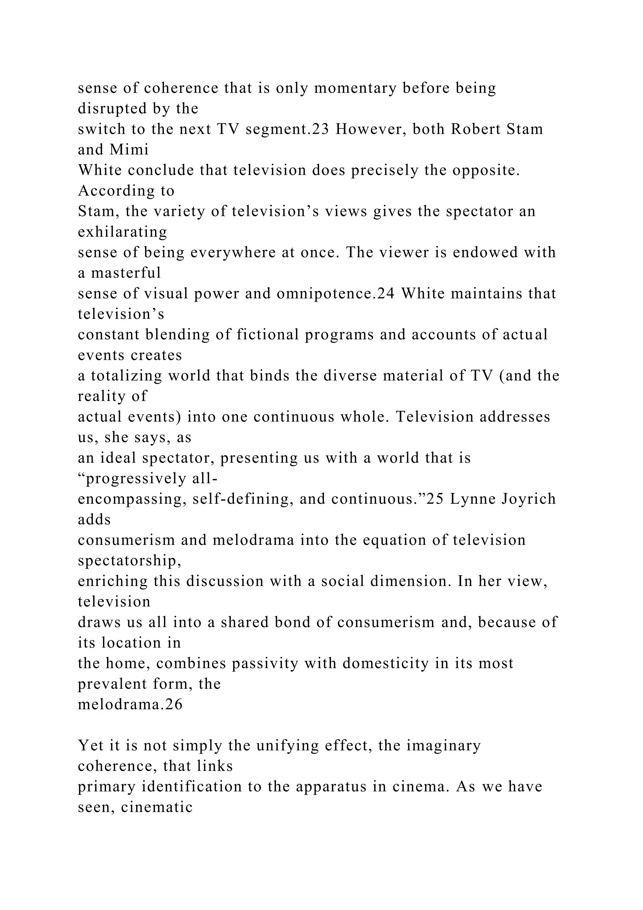 sense of coherence that is only momentary before being
disrupted by the
switch to the next TV segment.23 However, both Robert Stam
and Mimi
White conclude that television does precisely the opposite.
According to
Stam, the variety of television’s views gives the spectator an
exhilarating
sense of being everywhere at once. The viewer is endowed with
a masterful
sense of visual power and omnipotence.24 White maintains that
television’s
constant blending of fictional programs and accounts of actual
events creates
a totalizing world that binds the diverse material of TV (and the
reality of
actual events) into one continuous whole. Television addresses
us, she says, as
an ideal spectator, presenting us with a world that is
“progressively all-
encompassing, self-defining, and continuous.”25 Lynne Joyrich
adds
consumerism and melodrama into the equation of television
spectatorship,
enriching this discussion with a social dimension. In her view,
television
draws us all into a shared bond of consumerism and, because of
its location in
the home, combines passivity with domesticity in its most
prevalent form, the
melodrama.26
Yet it is not simply the unifying effect, the imaginary
coherence, that links
primary identification to the apparatus in cinema. As we have
seen, cinematic
 