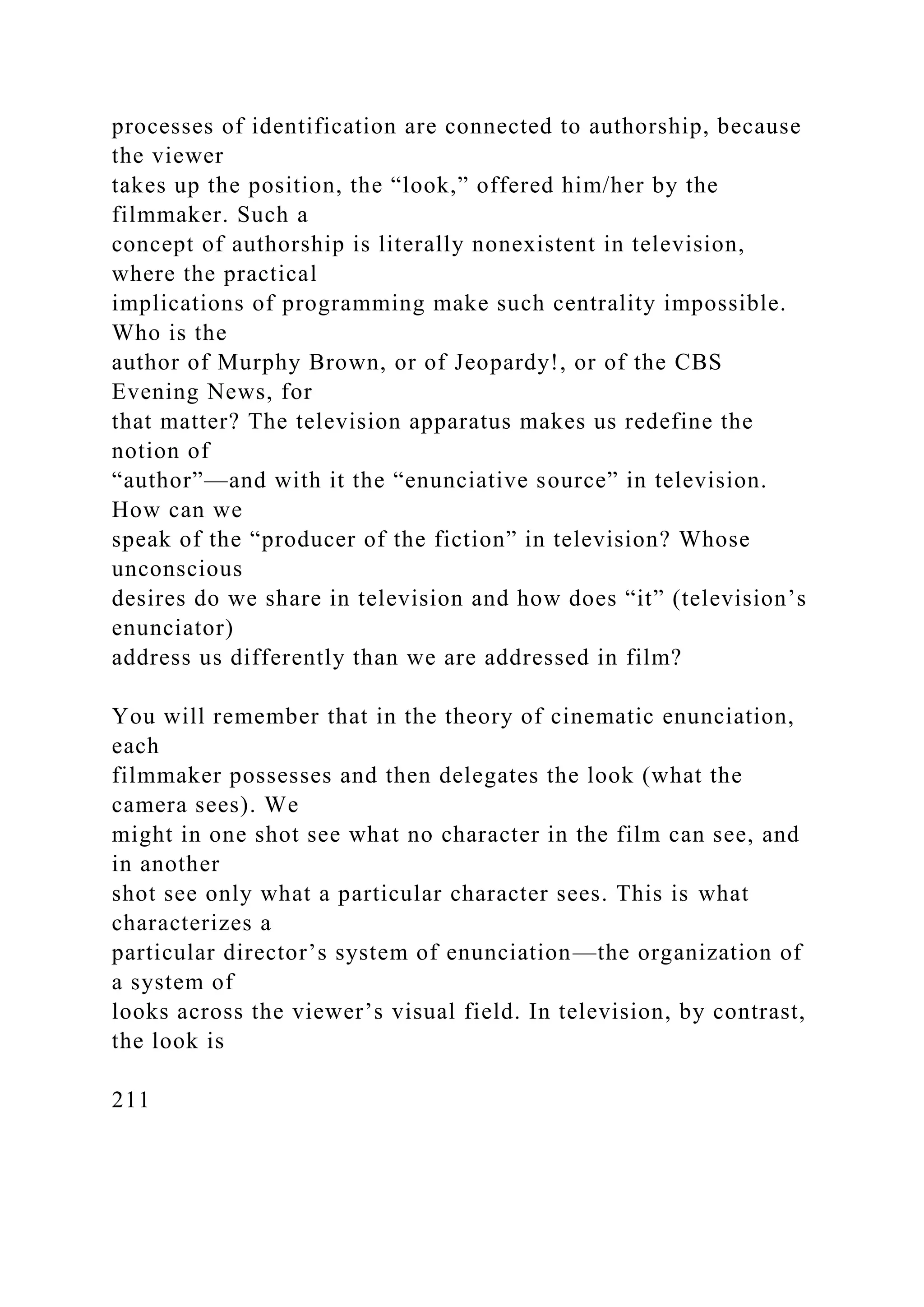 processes of identification are connected to authorship, because
the viewer
takes up the position, the “look,” offered him/her by the
filmmaker. Such a
concept of authorship is literally nonexistent in television,
where the practical
implications of programming make such centrality impossible.
Who is the
author of Murphy Brown, or of Jeopardy!, or of the CBS
Evening News, for
that matter? The television apparatus makes us redefine the
notion of
“author”—and with it the “enunciative source” in television.
How can we
speak of the “producer of the fiction” in television? Whose
unconscious
desires do we share in television and how does “it” (television’s
enunciator)
address us differently than we are addressed in film?
You will remember that in the theory of cinematic enunciation,
each
filmmaker possesses and then delegates the look (what the
camera sees). We
might in one shot see what no character in the film can see, and
in another
shot see only what a particular character sees. This is what
characterizes a
particular director’s system of enunciation—the organization of
a system of
looks across the viewer’s visual field. In television, by contrast,
the look is
211
 