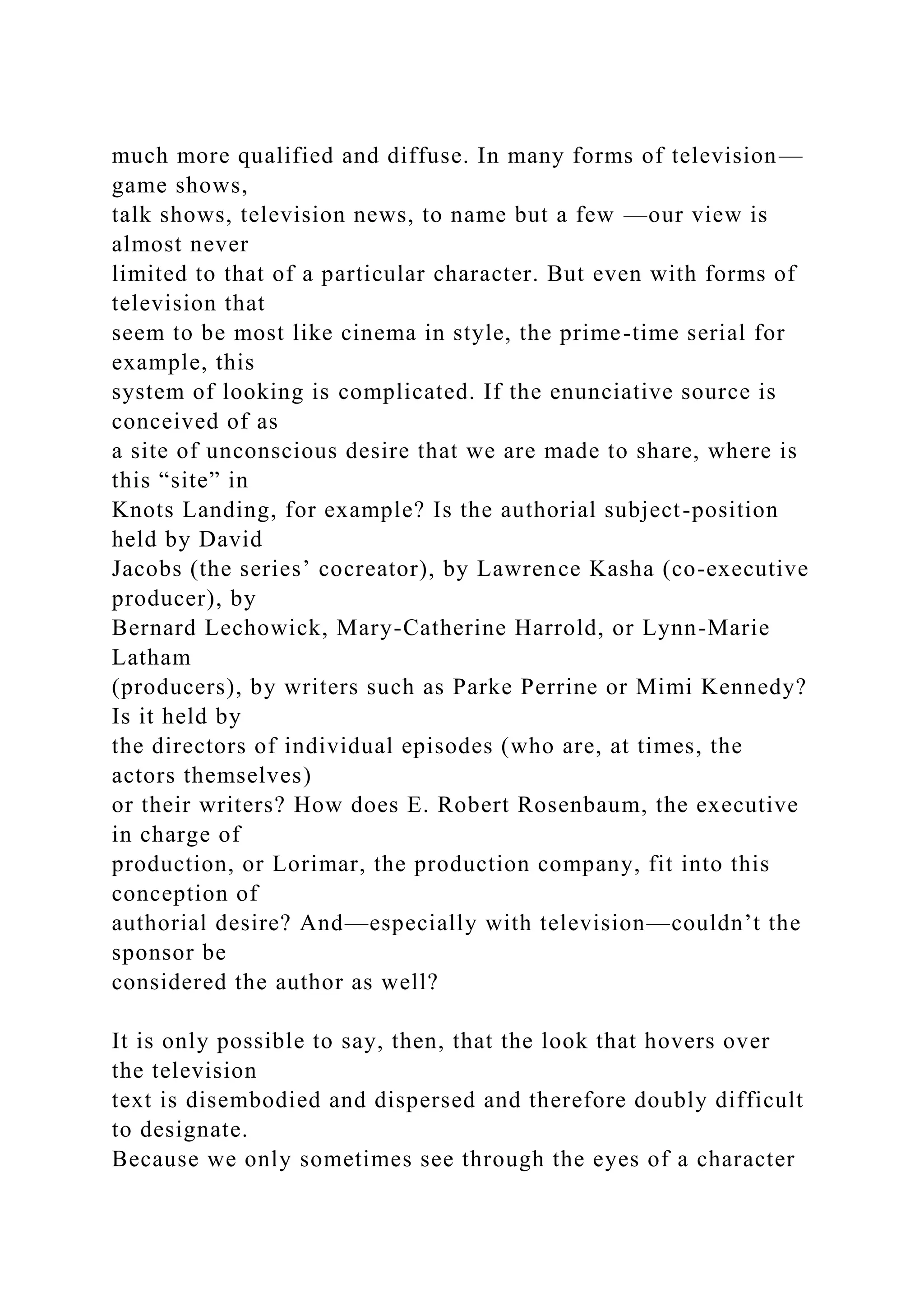 much more qualified and diffuse. In many forms of television—
game shows,
talk shows, television news, to name but a few —our view is
almost never
limited to that of a particular character. But even with forms of
television that
seem to be most like cinema in style, the prime-time serial for
example, this
system of looking is complicated. If the enunciative source is
conceived of as
a site of unconscious desire that we are made to share, where is
this “site” in
Knots Landing, for example? Is the authorial subject-position
held by David
Jacobs (the series’ cocreator), by Lawrence Kasha (co-executive
producer), by
Bernard Lechowick, Mary-Catherine Harrold, or Lynn-Marie
Latham
(producers), by writers such as Parke Perrine or Mimi Kennedy?
Is it held by
the directors of individual episodes (who are, at times, the
actors themselves)
or their writers? How does E. Robert Rosenbaum, the executive
in charge of
production, or Lorimar, the production company, fit into this
conception of
authorial desire? And—especially with television—couldn’t the
sponsor be
considered the author as well?
It is only possible to say, then, that the look that hovers over
the television
text is disembodied and dispersed and therefore doubly difficult
to designate.
Because we only sometimes see through the eyes of a character
 