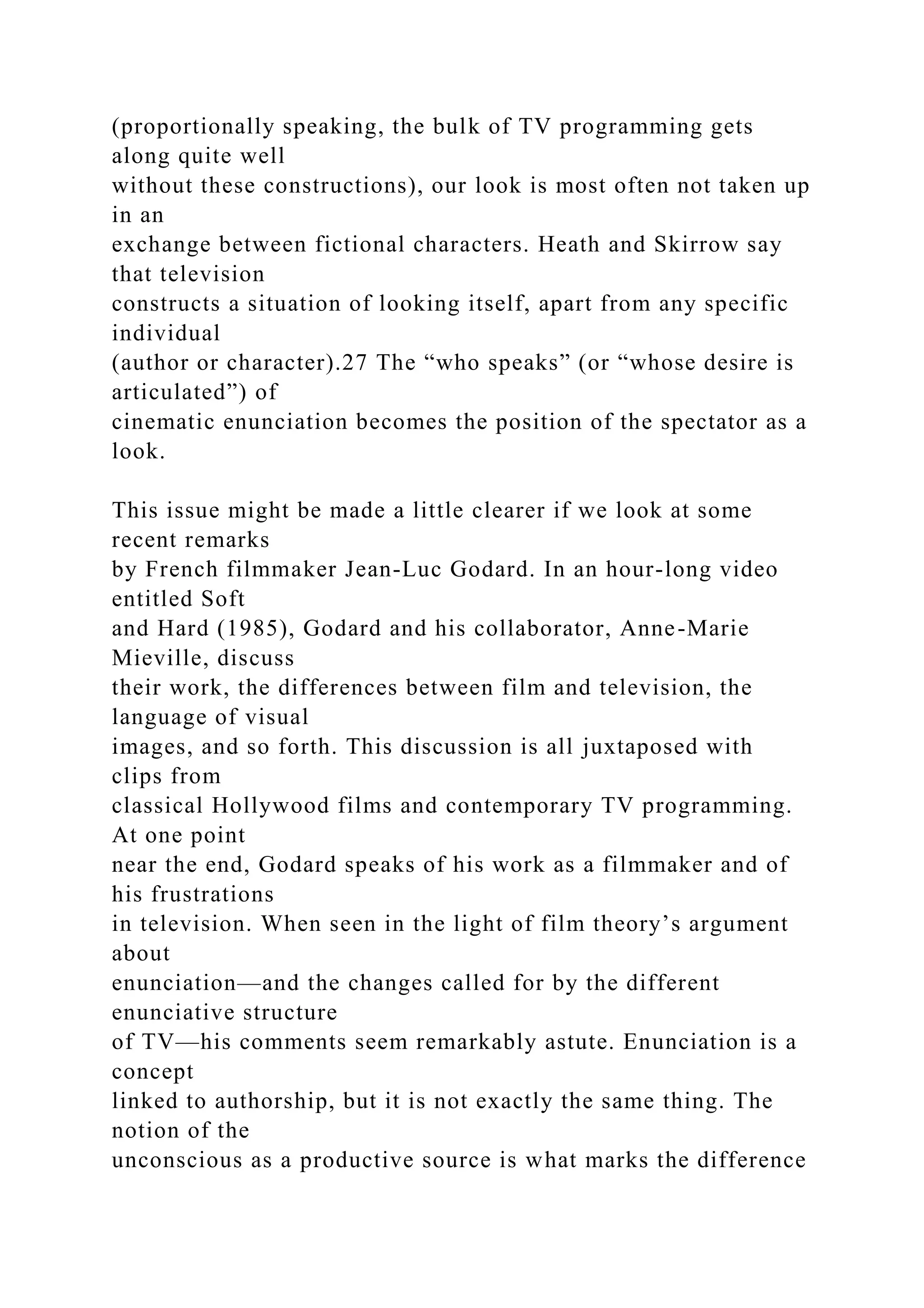 (proportionally speaking, the bulk of TV programming gets
along quite well
without these constructions), our look is most often not taken up
in an
exchange between fictional characters. Heath and Skirrow say
that television
constructs a situation of looking itself, apart from any specific
individual
(author or character).27 The “who speaks” (or “whose desire is
articulated”) of
cinematic enunciation becomes the position of the spectator as a
look.
This issue might be made a little clearer if we look at some
recent remarks
by French filmmaker Jean-Luc Godard. In an hour-long video
entitled Soft
and Hard (1985), Godard and his collaborator, Anne-Marie
Mieville, discuss
their work, the differences between film and television, the
language of visual
images, and so forth. This discussion is all juxtaposed with
clips from
classical Hollywood films and contemporary TV programming.
At one point
near the end, Godard speaks of his work as a filmmaker and of
his frustrations
in television. When seen in the light of film theory’s argument
about
enunciation—and the changes called for by the different
enunciative structure
of TV—his comments seem remarkably astute. Enunciation is a
concept
linked to authorship, but it is not exactly the same thing. The
notion of the
unconscious as a productive source is what marks the difference
 