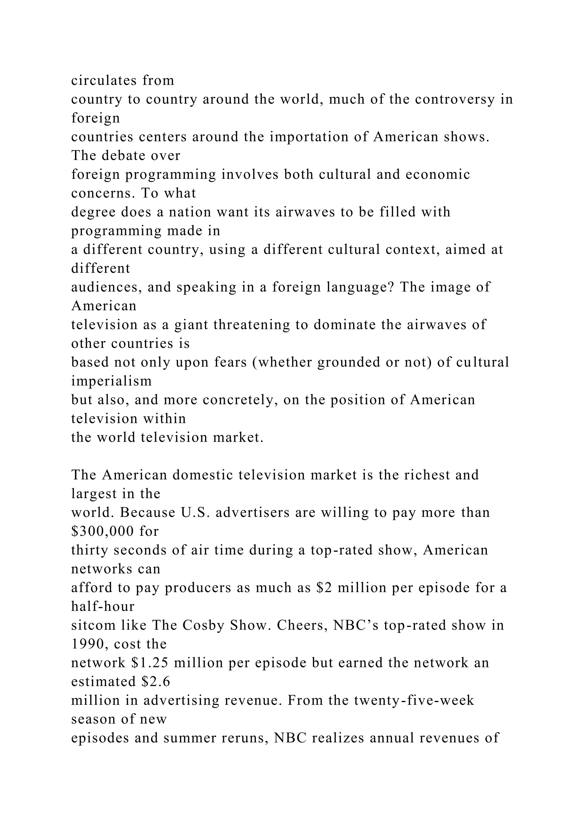 circulates from
country to country around the world, much of the controversy in
foreign
countries centers around the importation of American shows.
The debate over
foreign programming involves both cultural and economic
concerns. To what
degree does a nation want its airwaves to be filled with
programming made in
a different country, using a different cultural context, aimed at
different
audiences, and speaking in a foreign language? The image of
American
television as a giant threatening to dominate the airwaves of
other countries is
based not only upon fears (whether grounded or not) of cultural
imperialism
but also, and more concretely, on the position of American
television within
the world television market.
The American domestic television market is the richest and
largest in the
world. Because U.S. advertisers are willing to pay more than
$300,000 for
thirty seconds of air time during a top-rated show, American
networks can
afford to pay producers as much as $2 million per episode for a
half-hour
sitcom like The Cosby Show. Cheers, NBC’s top-rated show in
1990, cost the
network $1.25 million per episode but earned the network an
estimated $2.6
million in advertising revenue. From the twenty-five-week
season of new
episodes and summer reruns, NBC realizes annual revenues of
 
