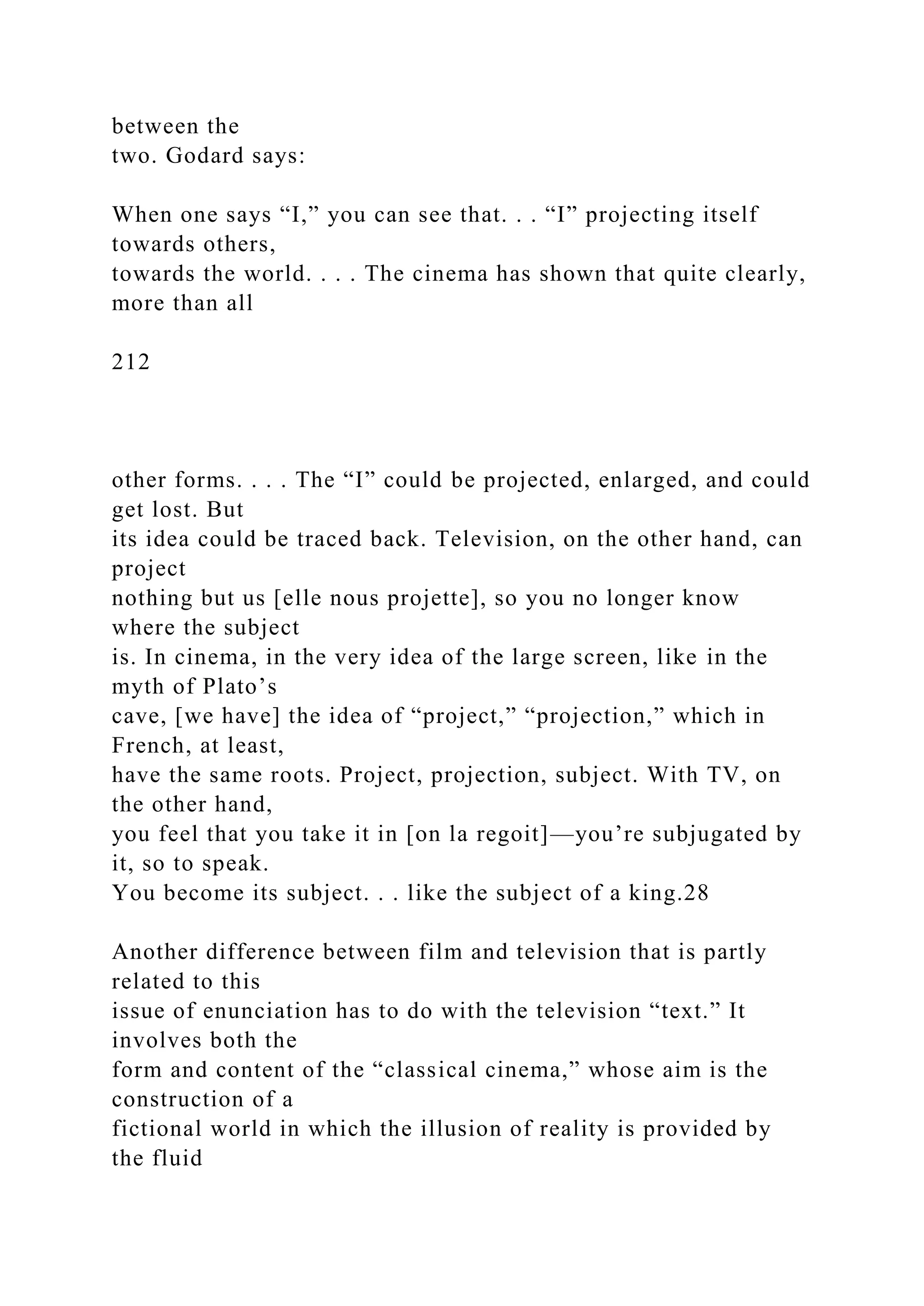 between the
two. Godard says:
When one says “I,” you can see that. . . “I” projecting itself
towards others,
towards the world. . . . The cinema has shown that quite clearly,
more than all
212
other forms. . . . The “I” could be projected, enlarged, and could
get lost. But
its idea could be traced back. Television, on the other hand, can
project
nothing but us [elle nous projette], so you no longer know
where the subject
is. In cinema, in the very idea of the large screen, like in the
myth of Plato’s
cave, [we have] the idea of “project,” “projection,” which in
French, at least,
have the same roots. Project, projection, subject. With TV, on
the other hand,
you feel that you take it in [on la regoit]—you’re subjugated by
it, so to speak.
You become its subject. . . like the subject of a king.28
Another difference between film and television that is partly
related to this
issue of enunciation has to do with the television “text.” It
involves both the
form and content of the “classical cinema,” whose aim is the
construction of a
fictional world in which the illusion of reality is provided by
the fluid
 