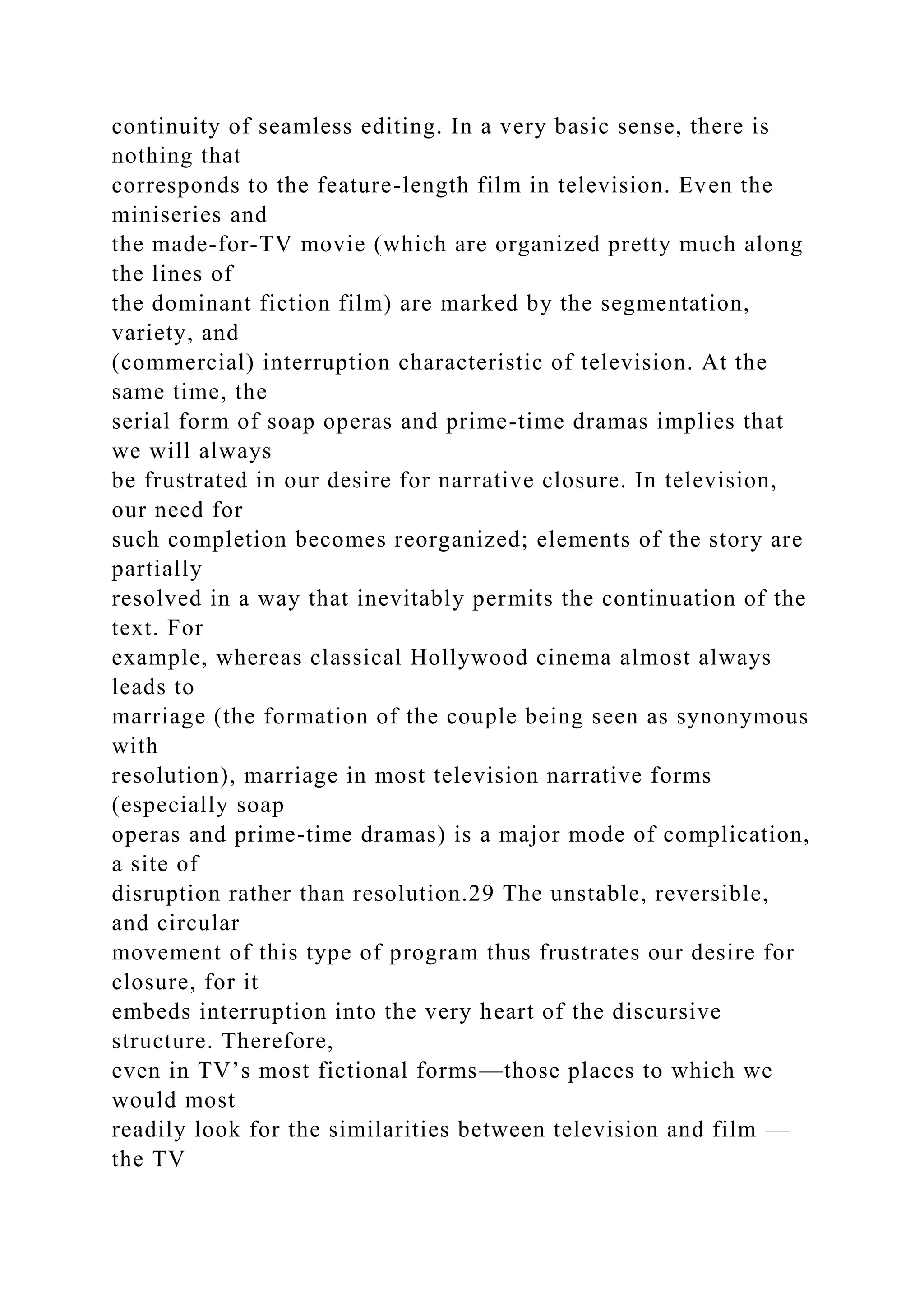 continuity of seamless editing. In a very basic sense, there is
nothing that
corresponds to the feature-length film in television. Even the
miniseries and
the made-for-TV movie (which are organized pretty much along
the lines of
the dominant fiction film) are marked by the segmentation,
variety, and
(commercial) interruption characteristic of television. At the
same time, the
serial form of soap operas and prime-time dramas implies that
we will always
be frustrated in our desire for narrative closure. In television,
our need for
such completion becomes reorganized; elements of the story are
partially
resolved in a way that inevitably permits the continuation of the
text. For
example, whereas classical Hollywood cinema almost always
leads to
marriage (the formation of the couple being seen as synonymous
with
resolution), marriage in most television narrative forms
(especially soap
operas and prime-time dramas) is a major mode of complication,
a site of
disruption rather than resolution.29 The unstable, reversible,
and circular
movement of this type of program thus frustrates our desire for
closure, for it
embeds interruption into the very heart of the discursive
structure. Therefore,
even in TV’s most fictional forms—those places to which we
would most
readily look for the similarities between television and film —
the TV
 