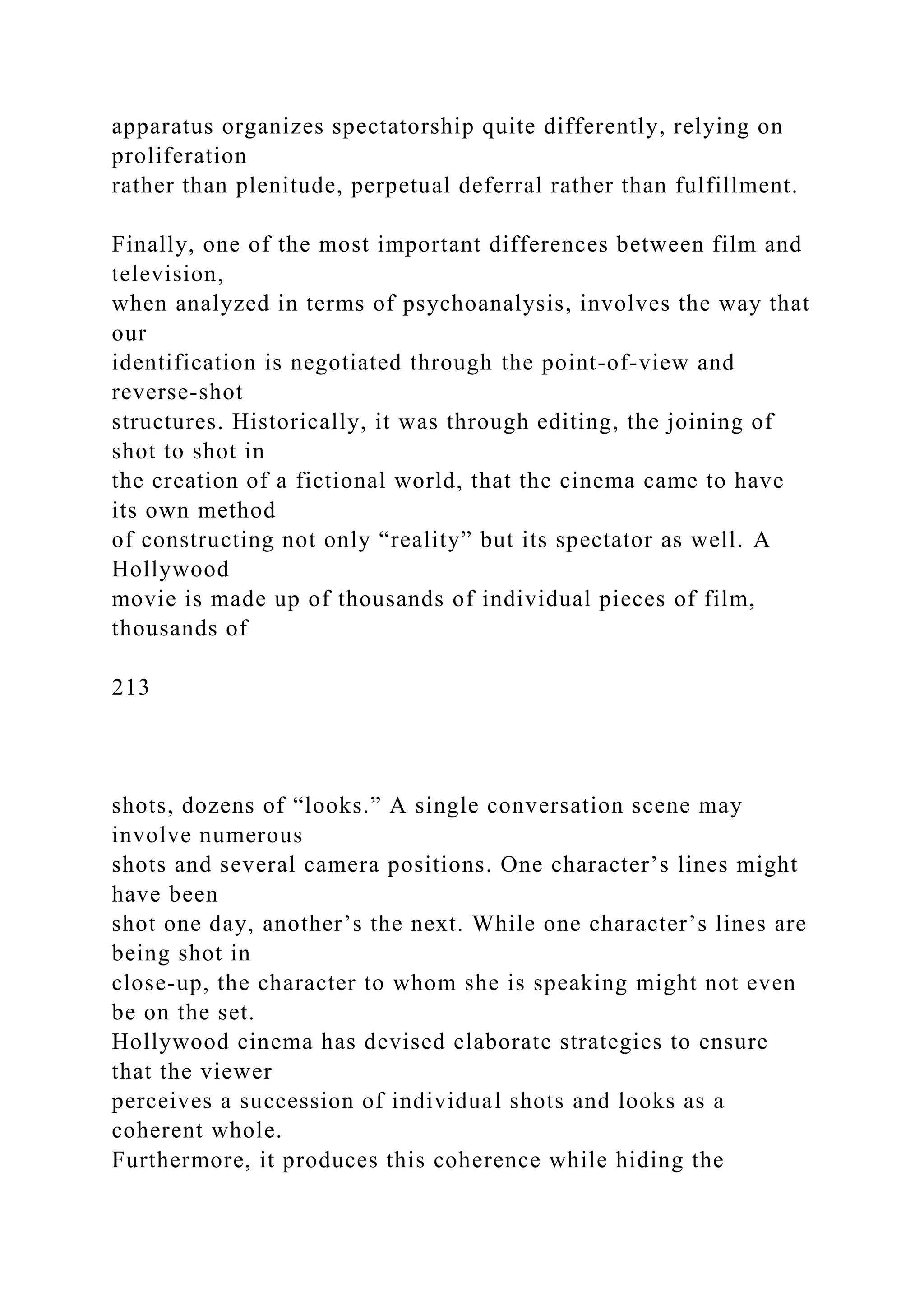 apparatus organizes spectatorship quite differently, relying on
proliferation
rather than plenitude, perpetual deferral rather than fulfillment.
Finally, one of the most important differences between film and
television,
when analyzed in terms of psychoanalysis, involves the way that
our
identification is negotiated through the point-of-view and
reverse-shot
structures. Historically, it was through editing, the joining of
shot to shot in
the creation of a fictional world, that the cinema came to have
its own method
of constructing not only “reality” but its spectator as well. A
Hollywood
movie is made up of thousands of individual pieces of film,
thousands of
213
shots, dozens of “looks.” A single conversation scene may
involve numerous
shots and several camera positions. One character’s lines might
have been
shot one day, another’s the next. While one character’s lines are
being shot in
close-up, the character to whom she is speaking might not even
be on the set.
Hollywood cinema has devised elaborate strategies to ensure
that the viewer
perceives a succession of individual shots and looks as a
coherent whole.
Furthermore, it produces this coherence while hiding the
 
