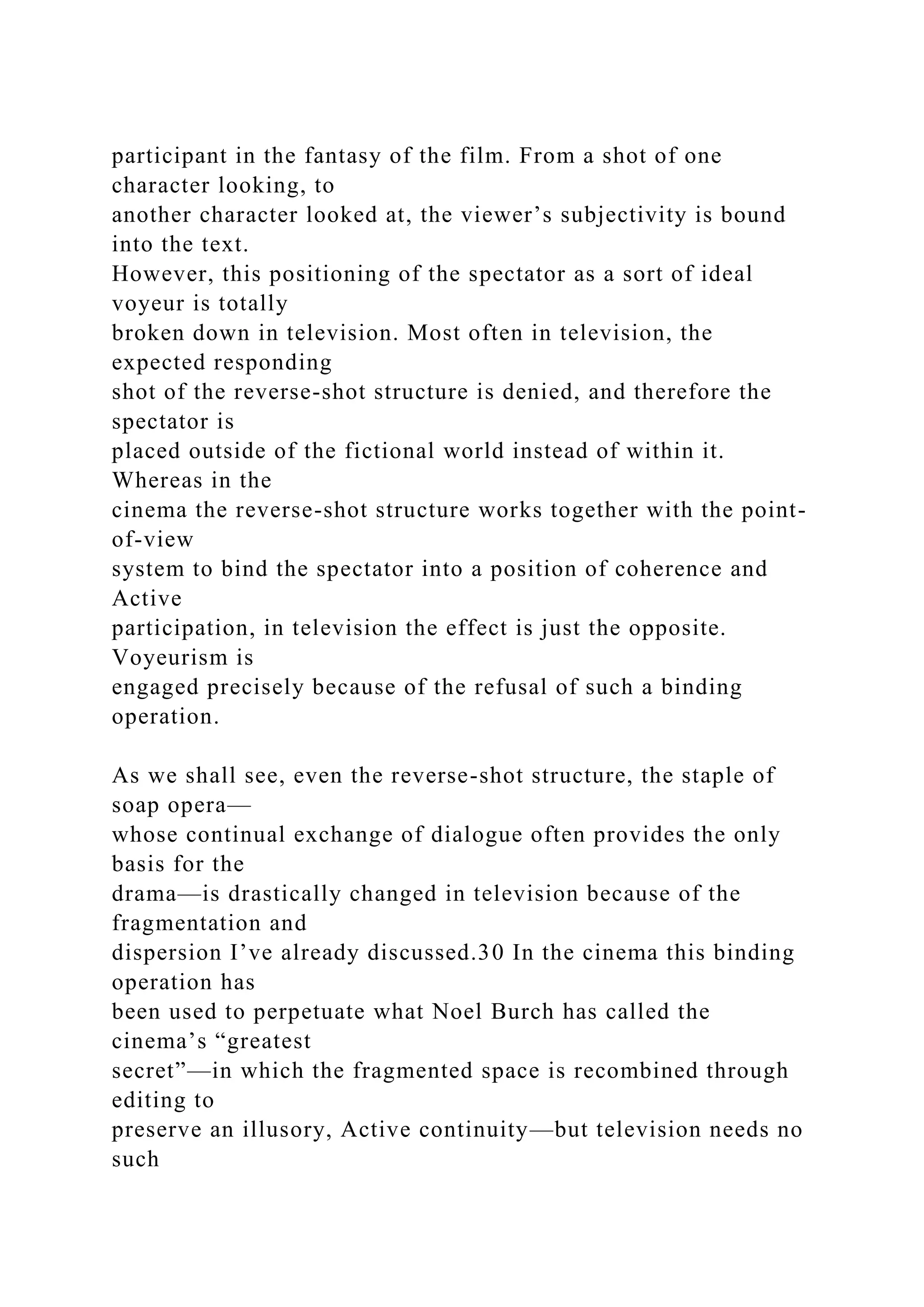 participant in the fantasy of the film. From a shot of one
character looking, to
another character looked at, the viewer’s subjectivity is bound
into the text.
However, this positioning of the spectator as a sort of ideal
voyeur is totally
broken down in television. Most often in television, the
expected responding
shot of the reverse-shot structure is denied, and therefore the
spectator is
placed outside of the fictional world instead of within it.
Whereas in the
cinema the reverse-shot structure works together with the point-
of-view
system to bind the spectator into a position of coherence and
Active
participation, in television the effect is just the opposite.
Voyeurism is
engaged precisely because of the refusal of such a binding
operation.
As we shall see, even the reverse-shot structure, the staple of
soap opera—
whose continual exchange of dialogue often provides the only
basis for the
drama—is drastically changed in television because of the
fragmentation and
dispersion I’ve already discussed.30 In the cinema this binding
operation has
been used to perpetuate what Noel Burch has called the
cinema’s “greatest
secret”—in which the fragmented space is recombined through
editing to
preserve an illusory, Active continuity—but television needs no
such
 