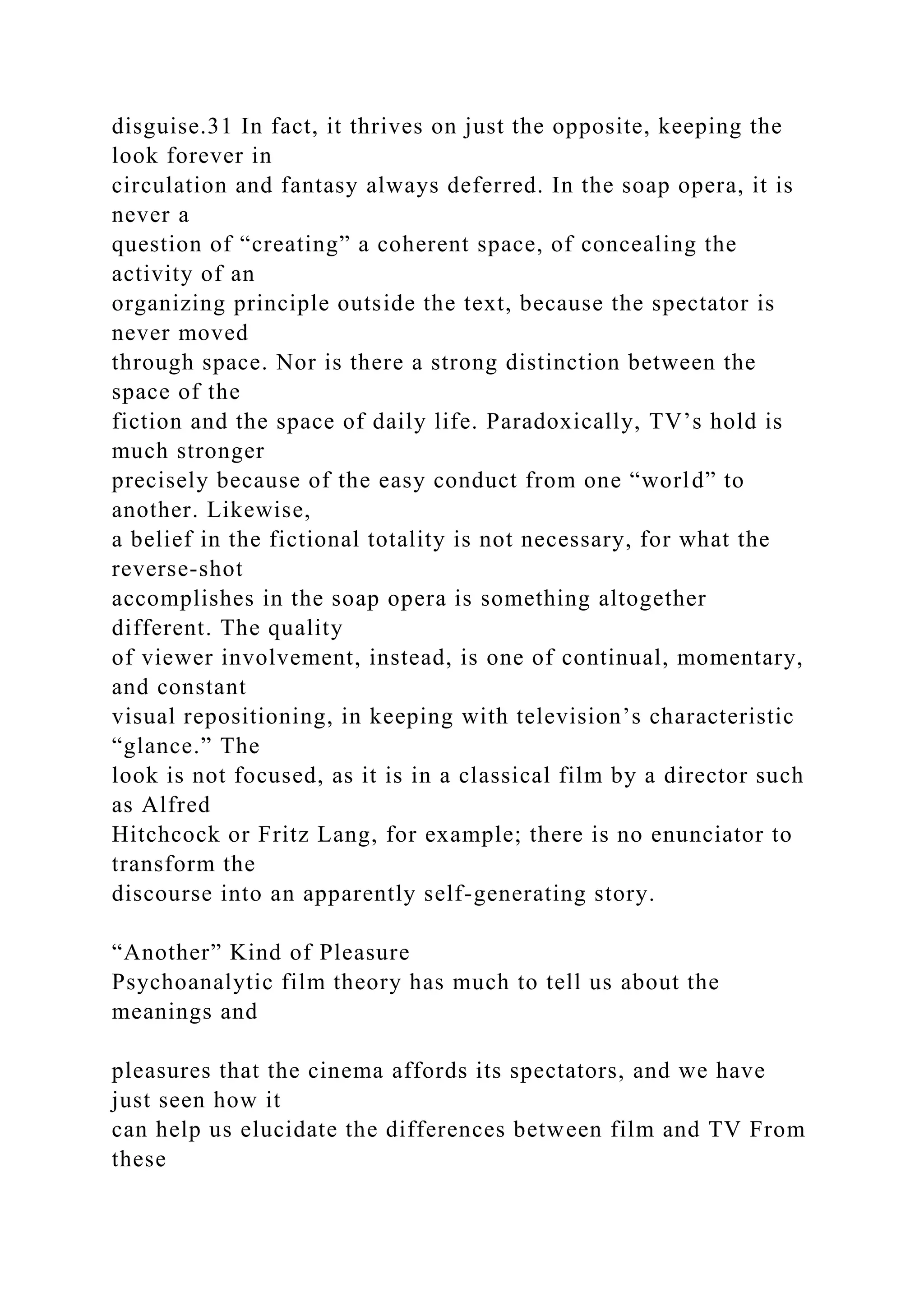 disguise.31 In fact, it thrives on just the opposite, keeping the
look forever in
circulation and fantasy always deferred. In the soap opera, it is
never a
question of “creating” a coherent space, of concealing the
activity of an
organizing principle outside the text, because the spectator is
never moved
through space. Nor is there a strong distinction between the
space of the
fiction and the space of daily life. Paradoxically, TV’s hold is
much stronger
precisely because of the easy conduct from one “world” to
another. Likewise,
a belief in the fictional totality is not necessary, for what the
reverse-shot
accomplishes in the soap opera is something altogether
different. The quality
of viewer involvement, instead, is one of continual, momentary,
and constant
visual repositioning, in keeping with television’s characteristic
“glance.” The
look is not focused, as it is in a classical film by a director such
as Alfred
Hitchcock or Fritz Lang, for example; there is no enunciator to
transform the
discourse into an apparently self-generating story.
“Another” Kind of Pleasure
Psychoanalytic film theory has much to tell us about the
meanings and
pleasures that the cinema affords its spectators, and we have
just seen how it
can help us elucidate the differences between film and TV From
these
 