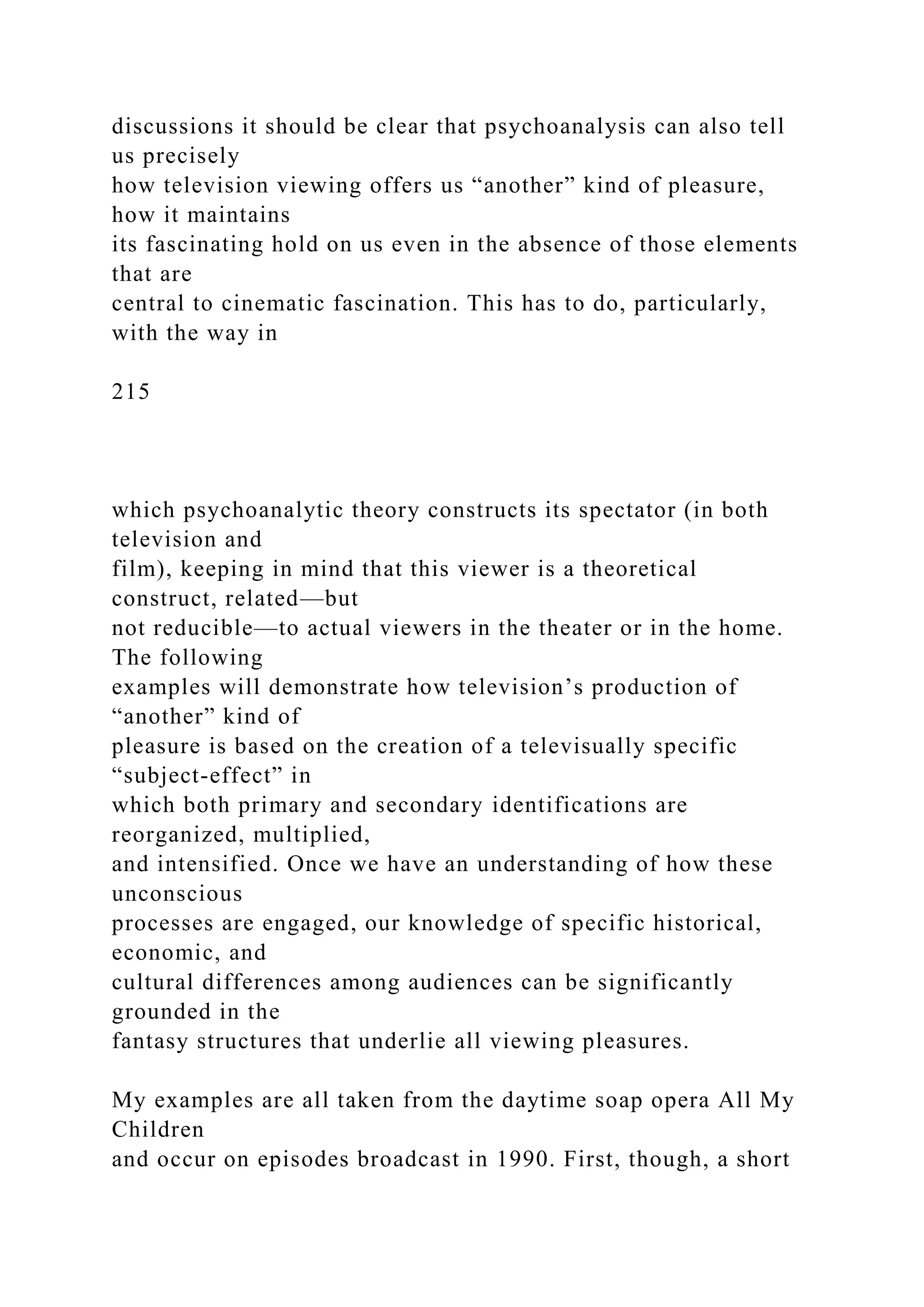 discussions it should be clear that psychoanalysis can also tell
us precisely
how television viewing offers us “another” kind of pleasure,
how it maintains
its fascinating hold on us even in the absence of those elements
that are
central to cinematic fascination. This has to do, particularly,
with the way in
215
which psychoanalytic theory constructs its spectator (in both
television and
film), keeping in mind that this viewer is a theoretical
construct, related—but
not reducible—to actual viewers in the theater or in the home.
The following
examples will demonstrate how television’s production of
“another” kind of
pleasure is based on the creation of a televisually specific
“subject-effect” in
which both primary and secondary identifications are
reorganized, multiplied,
and intensified. Once we have an understanding of how these
unconscious
processes are engaged, our knowledge of specific historical,
economic, and
cultural differences among audiences can be significantly
grounded in the
fantasy structures that underlie all viewing pleasures.
My examples are all taken from the daytime soap opera All My
Children
and occur on episodes broadcast in 1990. First, though, a short
 