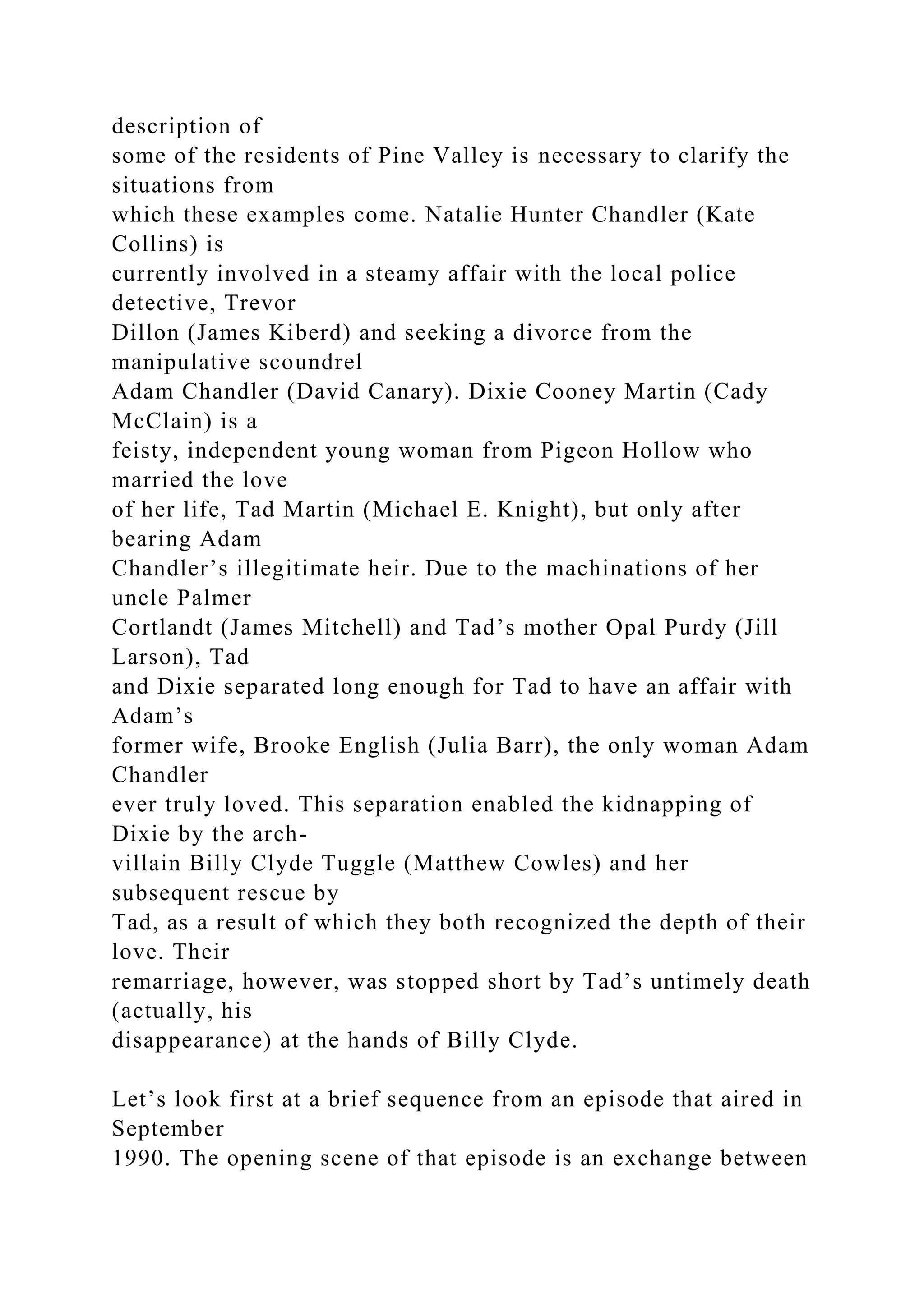 description of
some of the residents of Pine Valley is necessary to clarify the
situations from
which these examples come. Natalie Hunter Chandler (Kate
Collins) is
currently involved in a steamy affair with the local police
detective, Trevor
Dillon (James Kiberd) and seeking a divorce from the
manipulative scoundrel
Adam Chandler (David Canary). Dixie Cooney Martin (Cady
McClain) is a
feisty, independent young woman from Pigeon Hollow who
married the love
of her life, Tad Martin (Michael E. Knight), but only after
bearing Adam
Chandler’s illegitimate heir. Due to the machinations of her
uncle Palmer
Cortlandt (James Mitchell) and Tad’s mother Opal Purdy (Jill
Larson), Tad
and Dixie separated long enough for Tad to have an affair with
Adam’s
former wife, Brooke English (Julia Barr), the only woman Adam
Chandler
ever truly loved. This separation enabled the kidnapping of
Dixie by the arch-
villain Billy Clyde Tuggle (Matthew Cowles) and her
subsequent rescue by
Tad, as a result of which they both recognized the depth of their
love. Their
remarriage, however, was stopped short by Tad’s untimely death
(actually, his
disappearance) at the hands of Billy Clyde.
Let’s look first at a brief sequence from an episode that aired in
September
1990. The opening scene of that episode is an exchange between
 
