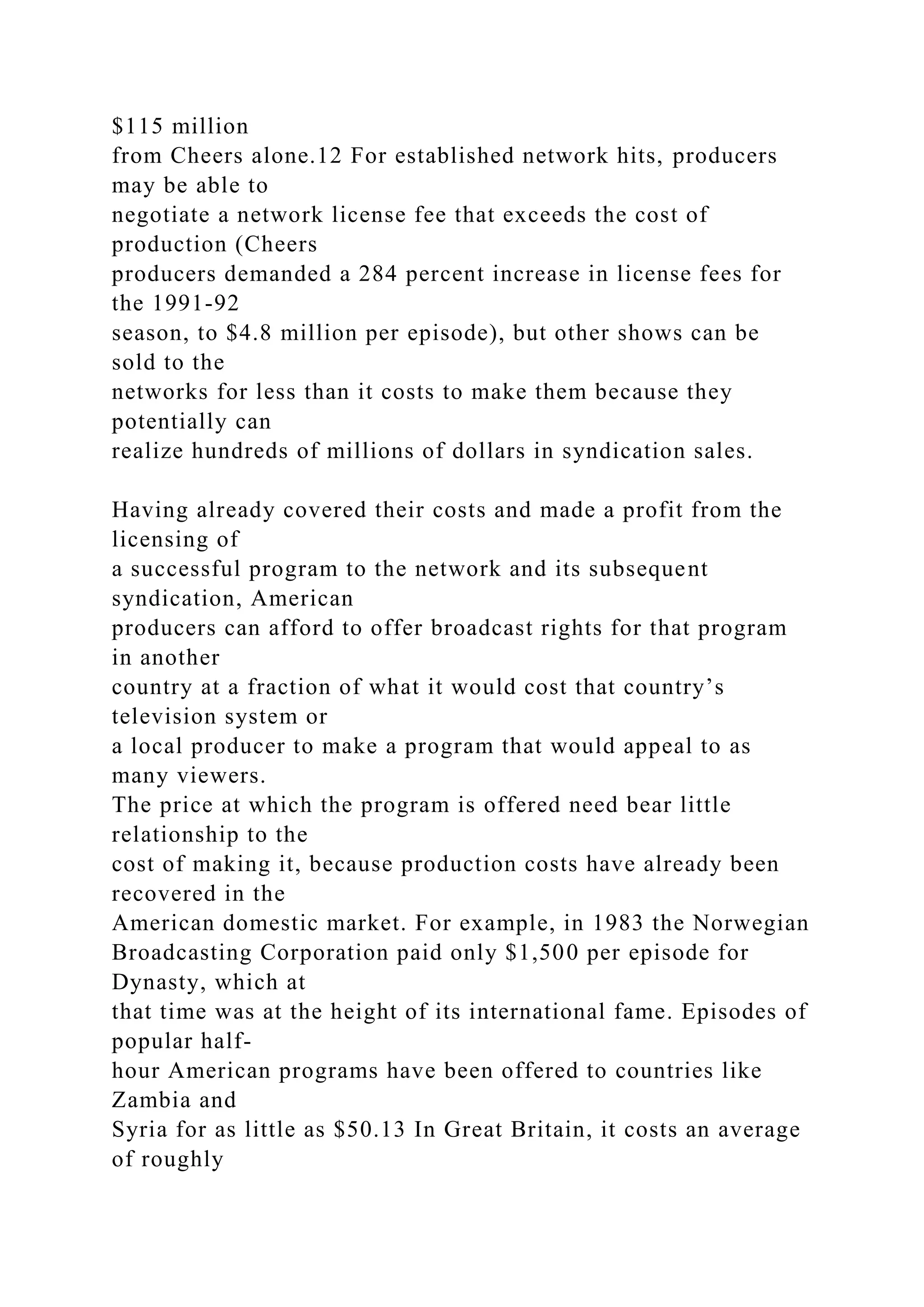 $115 million
from Cheers alone.12 For established network hits, producers
may be able to
negotiate a network license fee that exceeds the cost of
production (Cheers
producers demanded a 284 percent increase in license fees for
the 1991-92
season, to $4.8 million per episode), but other shows can be
sold to the
networks for less than it costs to make them because they
potentially can
realize hundreds of millions of dollars in syndication sales.
Having already covered their costs and made a profit from the
licensing of
a successful program to the network and its subsequent
syndication, American
producers can afford to offer broadcast rights for that program
in another
country at a fraction of what it would cost that country’s
television system or
a local producer to make a program that would appeal to as
many viewers.
The price at which the program is offered need bear little
relationship to the
cost of making it, because production costs have already been
recovered in the
American domestic market. For example, in 1983 the Norwegian
Broadcasting Corporation paid only $1,500 per episode for
Dynasty, which at
that time was at the height of its international fame. Episodes of
popular half-
hour American programs have been offered to countries like
Zambia and
Syria for as little as $50.13 In Great Britain, it costs an average
of roughly
 
