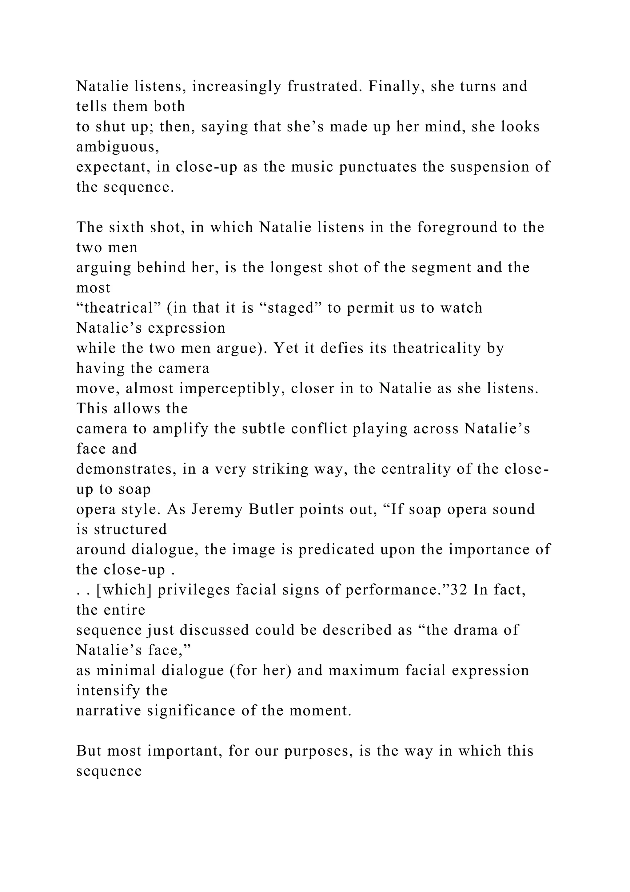 Natalie listens, increasingly frustrated. Finally, she turns and
tells them both
to shut up; then, saying that she’s made up her mind, she looks
ambiguous,
expectant, in close-up as the music punctuates the suspension of
the sequence.
The sixth shot, in which Natalie listens in the foreground to the
two men
arguing behind her, is the longest shot of the segment and the
most
“theatrical” (in that it is “staged” to permit us to watch
Natalie’s expression
while the two men argue). Yet it defies its theatricality by
having the camera
move, almost imperceptibly, closer in to Natalie as she listens.
This allows the
camera to amplify the subtle conflict playing across Natalie’s
face and
demonstrates, in a very striking way, the centrality of the close-
up to soap
opera style. As Jeremy Butler points out, “If soap opera sound
is structured
around dialogue, the image is predicated upon the importance of
the close-up .
. . [which] privileges facial signs of performance.”32 In fact,
the entire
sequence just discussed could be described as “the drama of
Natalie’s face,”
as minimal dialogue (for her) and maximum facial expression
intensify the
narrative significance of the moment.
But most important, for our purposes, is the way in which this
sequence
 