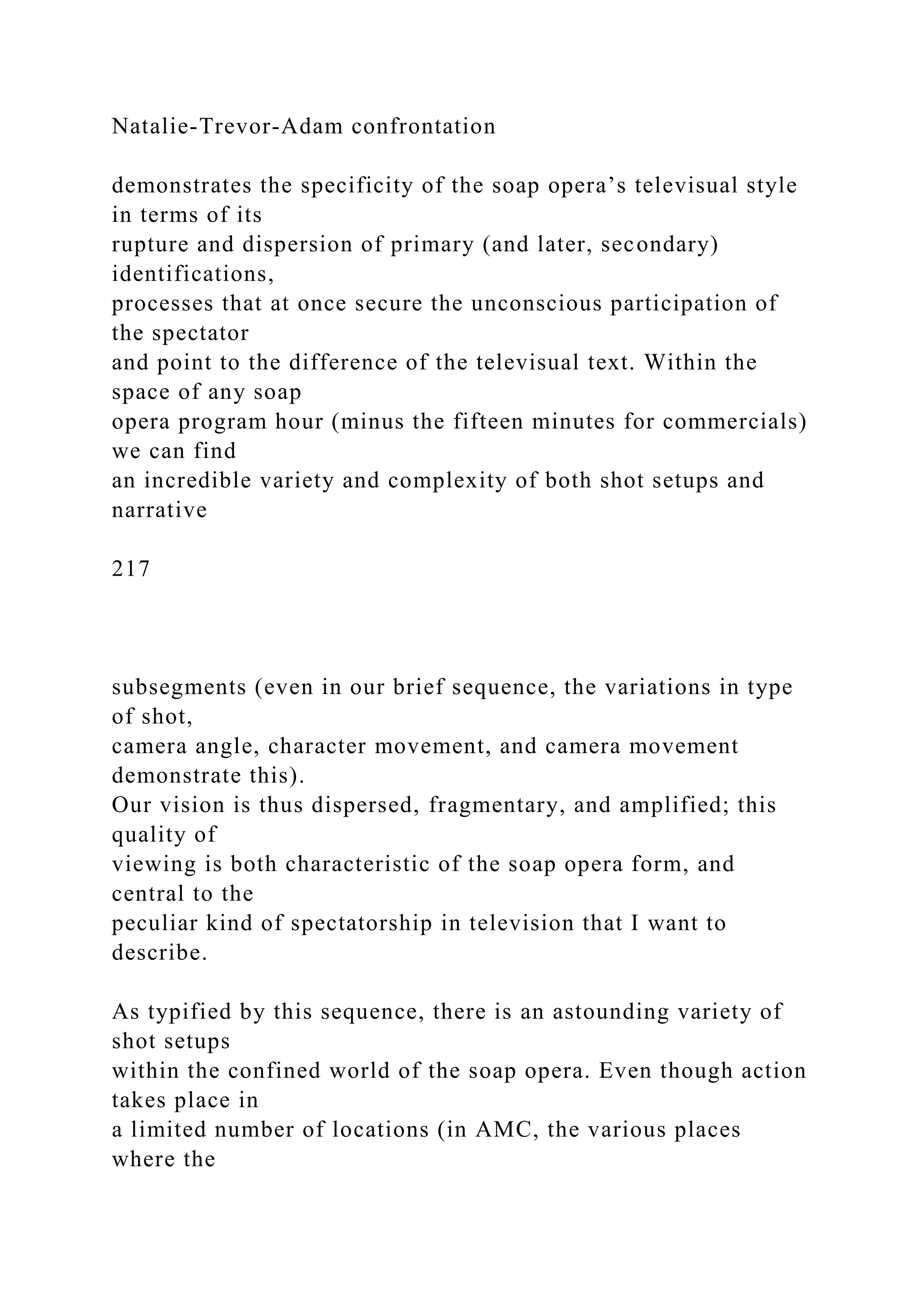 Natalie-Trevor-Adam confrontation
demonstrates the specificity of the soap opera’s televisual style
in terms of its
rupture and dispersion of primary (and later, secondary)
identifications,
processes that at once secure the unconscious participation of
the spectator
and point to the difference of the televisual text. Within the
space of any soap
opera program hour (minus the fifteen minutes for commercials)
we can find
an incredible variety and complexity of both shot setups and
narrative
217
subsegments (even in our brief sequence, the variations in type
of shot,
camera angle, character movement, and camera movement
demonstrate this).
Our vision is thus dispersed, fragmentary, and amplified; this
quality of
viewing is both characteristic of the soap opera form, and
central to the
peculiar kind of spectatorship in television that I want to
describe.
As typified by this sequence, there is an astounding variety of
shot setups
within the confined world of the soap opera. Even though action
takes place in
a limited number of locations (in AMC, the various places
where the
 