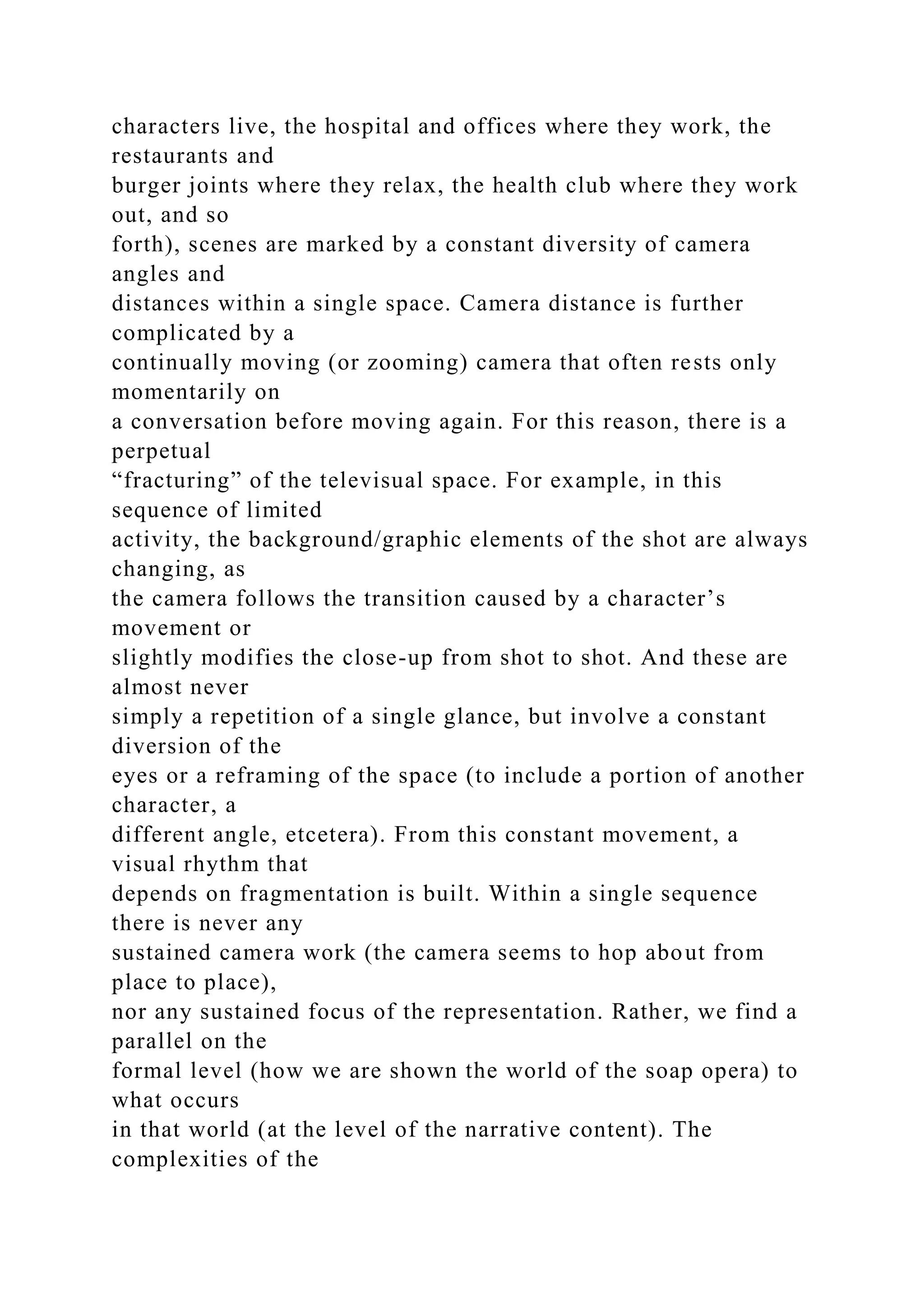 characters live, the hospital and offices where they work, the
restaurants and
burger joints where they relax, the health club where they work
out, and so
forth), scenes are marked by a constant diversity of camera
angles and
distances within a single space. Camera distance is further
complicated by a
continually moving (or zooming) camera that often rests only
momentarily on
a conversation before moving again. For this reason, there is a
perpetual
“fracturing” of the televisual space. For example, in this
sequence of limited
activity, the background/graphic elements of the shot are always
changing, as
the camera follows the transition caused by a character’s
movement or
slightly modifies the close-up from shot to shot. And these are
almost never
simply a repetition of a single glance, but involve a constant
diversion of the
eyes or a reframing of the space (to include a portion of another
character, a
different angle, etcetera). From this constant movement, a
visual rhythm that
depends on fragmentation is built. Within a single sequence
there is never any
sustained camera work (the camera seems to hop about from
place to place),
nor any sustained focus of the representation. Rather, we find a
parallel on the
formal level (how we are shown the world of the soap opera) to
what occurs
in that world (at the level of the narrative content). The
complexities of the
 