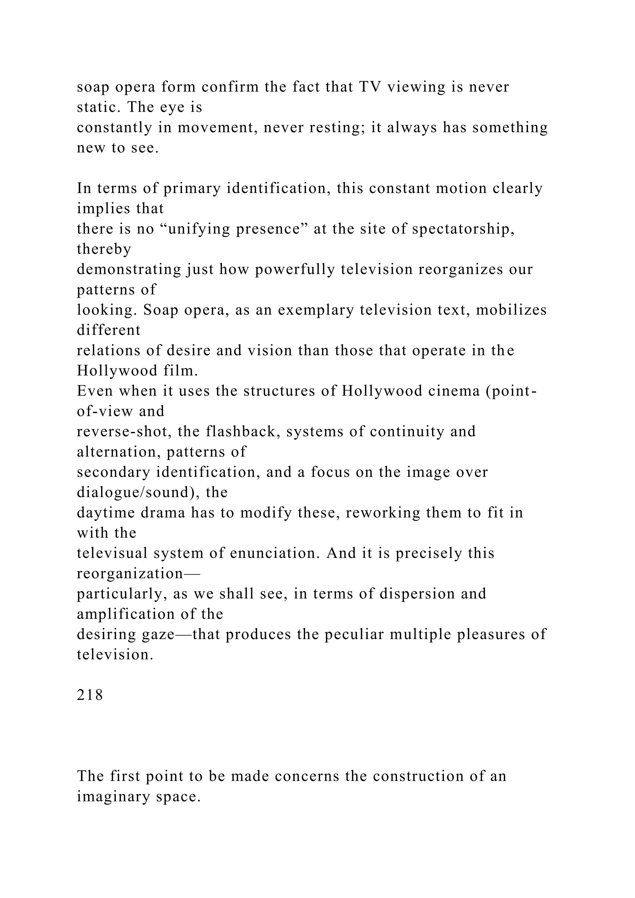 soap opera form confirm the fact that TV viewing is never
static. The eye is
constantly in movement, never resting; it always has something
new to see.
In terms of primary identification, this constant motion clearly
implies that
there is no “unifying presence” at the site of spectatorship,
thereby
demonstrating just how powerfully television reorganizes our
patterns of
looking. Soap opera, as an exemplary television text, mobilizes
different
relations of desire and vision than those that operate in the
Hollywood film.
Even when it uses the structures of Hollywood cinema (point-
of-view and
reverse-shot, the flashback, systems of continuity and
alternation, patterns of
secondary identification, and a focus on the image over
dialogue/sound), the
daytime drama has to modify these, reworking them to fit in
with the
televisual system of enunciation. And it is precisely this
reorganization—
particularly, as we shall see, in terms of dispersion and
amplification of the
desiring gaze—that produces the peculiar multiple pleasures of
television.
218
The first point to be made concerns the construction of an
imaginary space.
 