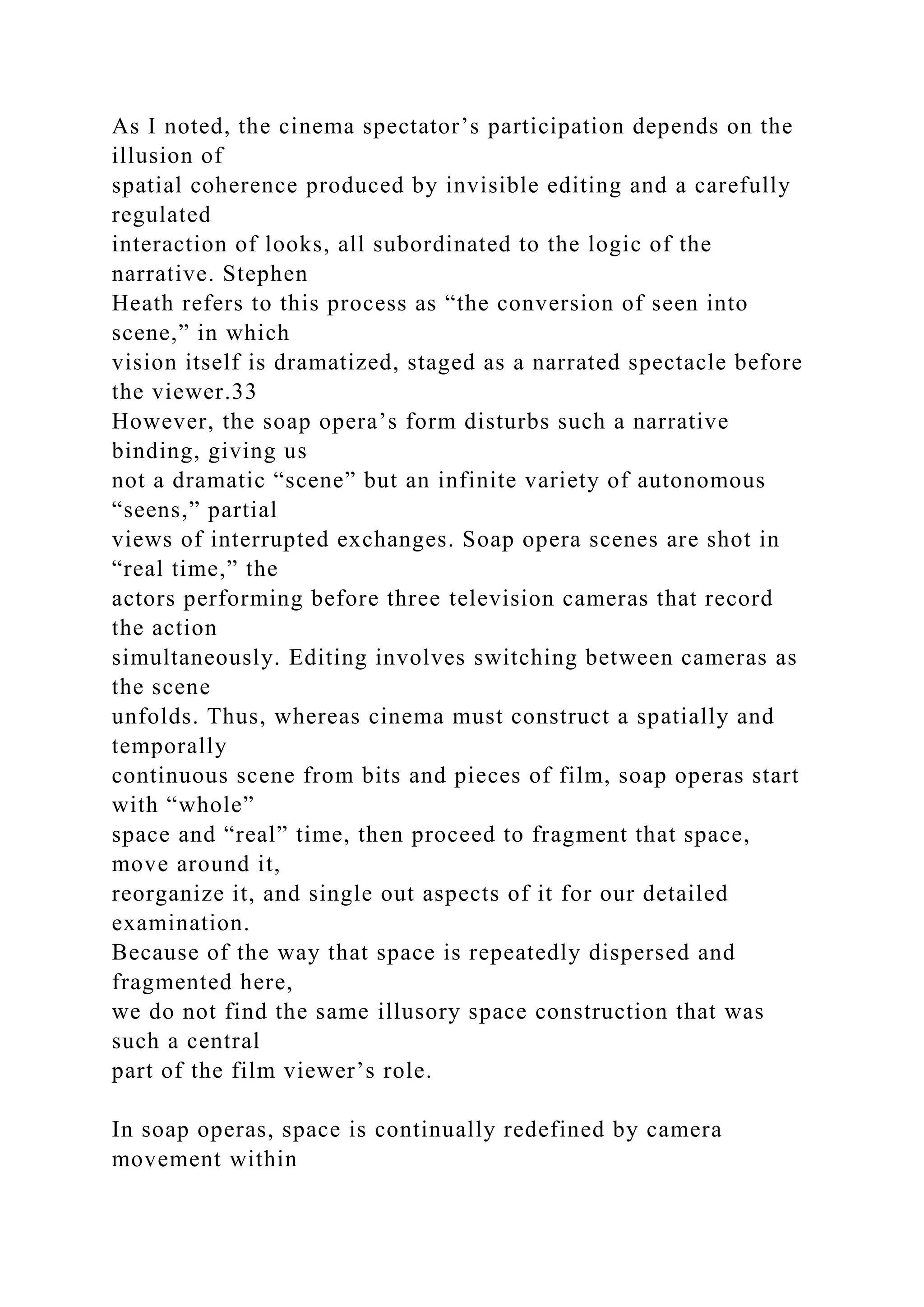 As I noted, the cinema spectator’s participation depends on the
illusion of
spatial coherence produced by invisible editing and a carefully
regulated
interaction of looks, all subordinated to the logic of the
narrative. Stephen
Heath refers to this process as “the conversion of seen into
scene,” in which
vision itself is dramatized, staged as a narrated spectacle before
the viewer.33
However, the soap opera’s form disturbs such a narrative
binding, giving us
not a dramatic “scene” but an infinite variety of autonomous
“seens,” partial
views of interrupted exchanges. Soap opera scenes are shot in
“real time,” the
actors performing before three television cameras that record
the action
simultaneously. Editing involves switching between cameras as
the scene
unfolds. Thus, whereas cinema must construct a spatially and
temporally
continuous scene from bits and pieces of film, soap operas start
with “whole”
space and “real” time, then proceed to fragment that space,
move around it,
reorganize it, and single out aspects of it for our detailed
examination.
Because of the way that space is repeatedly dispersed and
fragmented here,
we do not find the same illusory space construction that was
such a central
part of the film viewer’s role.
In soap operas, space is continually redefined by camera
movement within
 
