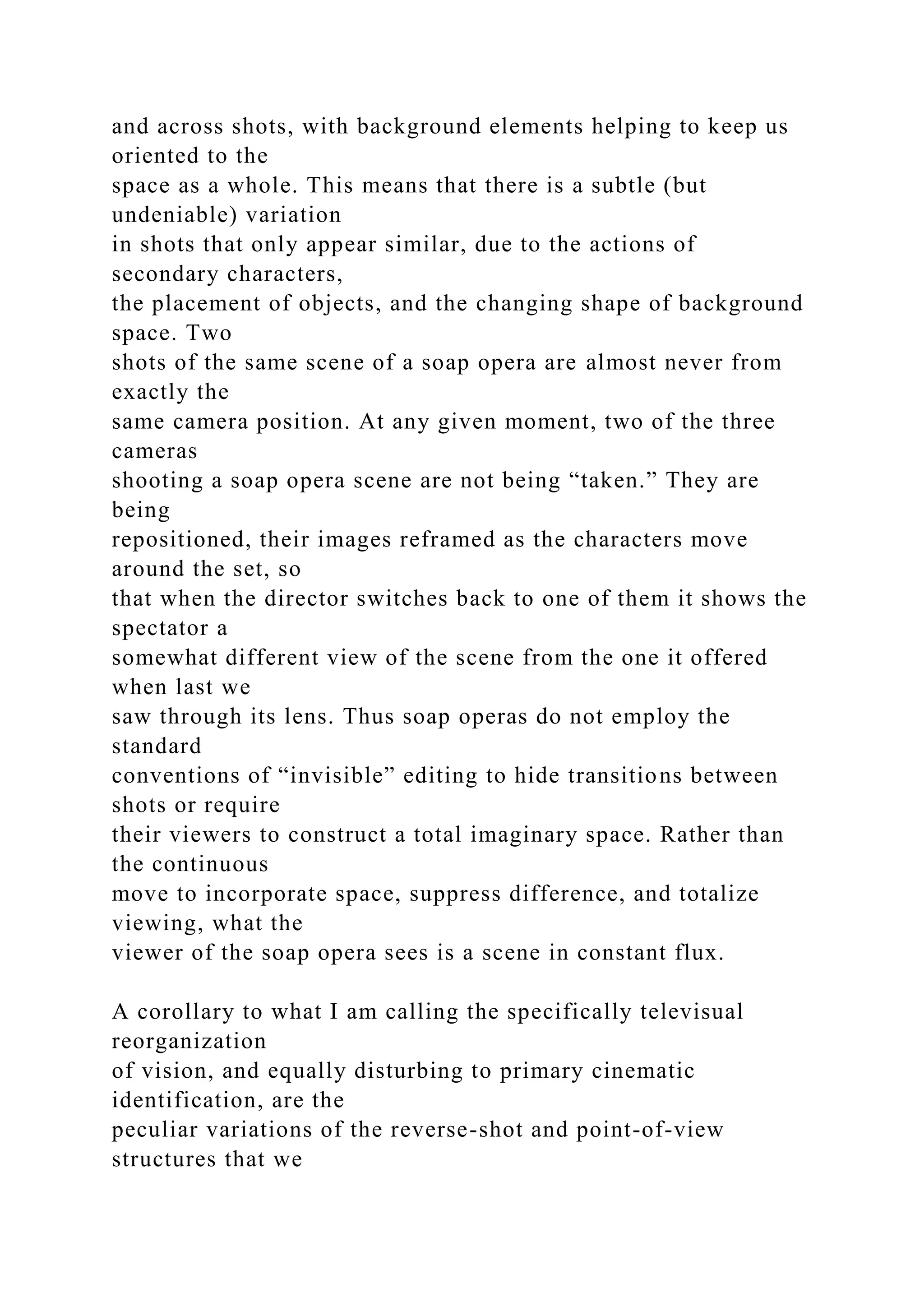 and across shots, with background elements helping to keep us
oriented to the
space as a whole. This means that there is a subtle (but
undeniable) variation
in shots that only appear similar, due to the actions of
secondary characters,
the placement of objects, and the changing shape of background
space. Two
shots of the same scene of a soap opera are almost never from
exactly the
same camera position. At any given moment, two of the three
cameras
shooting a soap opera scene are not being “taken.” They are
being
repositioned, their images reframed as the characters move
around the set, so
that when the director switches back to one of them it shows the
spectator a
somewhat different view of the scene from the one it offered
when last we
saw through its lens. Thus soap operas do not employ the
standard
conventions of “invisible” editing to hide transitions between
shots or require
their viewers to construct a total imaginary space. Rather than
the continuous
move to incorporate space, suppress difference, and totalize
viewing, what the
viewer of the soap opera sees is a scene in constant flux.
A corollary to what I am calling the specifically televisual
reorganization
of vision, and equally disturbing to primary cinematic
identification, are the
peculiar variations of the reverse-shot and point-of-view
structures that we
 