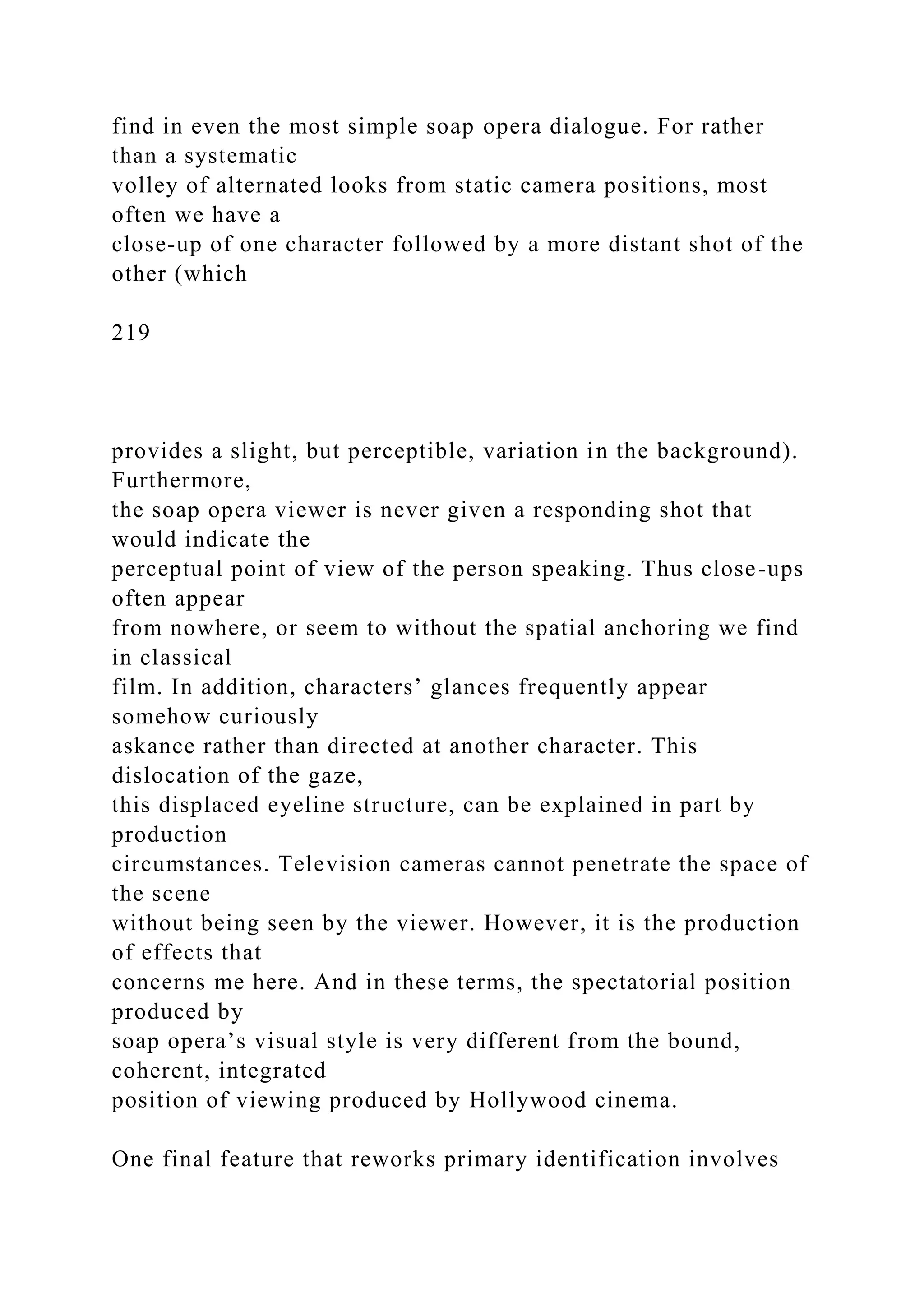 find in even the most simple soap opera dialogue. For rather
than a systematic
volley of alternated looks from static camera positions, most
often we have a
close-up of one character followed by a more distant shot of the
other (which
219
provides a slight, but perceptible, variation in the background).
Furthermore,
the soap opera viewer is never given a responding shot that
would indicate the
perceptual point of view of the person speaking. Thus close-ups
often appear
from nowhere, or seem to without the spatial anchoring we find
in classical
film. In addition, characters’ glances frequently appear
somehow curiously
askance rather than directed at another character. This
dislocation of the gaze,
this displaced eyeline structure, can be explained in part by
production
circumstances. Television cameras cannot penetrate the space of
the scene
without being seen by the viewer. However, it is the production
of effects that
concerns me here. And in these terms, the spectatorial position
produced by
soap opera’s visual style is very different from the bound,
coherent, integrated
position of viewing produced by Hollywood cinema.
One final feature that reworks primary identification involves
 